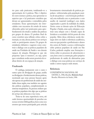 164
Ministério da Saúde II Caderno de Educação Popular em Saúde
tro para cada praticante, totalizando-se a
apresentação de 6 práticas. Não é objetivo
do curso ensinar a prática,mas apresentar os
aspectos que o (a) praticante considera que
devam ser apresentados e entendidos pelos
estudantes. Essas apresentações são inter-
caladas com encontros de estudo de textos
oferecidos pelos (as) praticantes para apro-
fundamento do estudo e análise das práticas
por grupos de alunos. O produto final do
curso constitui uma reflexão crítica sobre a
inserção, ou não, dessas práticas nos serviços
onde os participantes atuam. Os grupos de
estudantes debatem e sugerem como cons-
truir o diálogo com as práticas populares de
saúde nas Unidades de Saúde e nos demais
espaços de atuação. Destaque-se que são
propostas “para si mesmos”, ou seja, ações
que o estudante avalia serem possíveis de re-
alizar dentro de seu espaços de atuação.
Finalizando
O catálogo, juntamente com o curso e
outras ações de divulgação do grupo, auxilia
na divulgação e fortalecimento dessas práticas,
mostrando que essas pessoas buscam apoio
não apenas nos profissionais de saúde das uni-
dades dessa região, mas também nos agentes
das práticas populares, complementando os
sistemas terapêuticos. As pessoas avaliam que
as práticas populares têm algo que as práticas
do serviço não oferecem e vice-versa.
Trata-se de uma experiência nova, até
onde tivemos oportunidade de perceber em
nossas revisões bibliográficas,bem como nos
eventos que temos participado, pois articula
levantamento sistematizado de práticas po-
pulares –referenciadas pela população usuá-
ria de tais práticas – com formação profissio-
nal, esta realizada com os praticantes e com
auxílio de material (catálogo) com dados
organizados a partir da realidade da cidade.
Assim como as demais ações de Educação
Popular e Saúde, estas ações almejam cons-
truir uma relação com o Estado capaz de
fortalecer a sociedade civil do ponto de vista
popular. Além dessa relevância social, des-
taque deve ser dado à relevância acadêmica,
uma vez que permite a profissionais e alunos
dos cursos de Saúde o acesso a informações
sobre práticas populares de saúde em São
Carlos, podendo ampliar suas formações e
visões sobre os processos de adoecimento e
cura,bem como a construção,pelos próprios
profissionais de saúde, de alternativas para
o diálogo com essas práticas nos serviços de
saúde e outros espaços onde atuam.
Referência
CONFERÊNCIA NACIONAL DE
SAÚDE, 8., 1986, Brasília. Relatório final.
Brasília: Ministério da Saúde, 1986
 