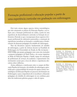 Formação profissional e educação popular a partir de
uma experiência curricular em graduação em enfermagem
Este texto retoma alguns aspectos teórico-metodológicos
que vêm orientando as práticas de Educação Popular e sua re-
lação com a formação profissional em saúde, a partir de uma
experiência de desenvolvimento curricular na formação de en-
fermeiros. Entende-se que a incorporação desses aspectos à for-
mação profissional do enfermeiro potencializa a construção de
experiências inovadoras na formação e contribui para o fortale-
cimento da dimensão pedagógica do trabalho de enfermagem.
Para tal, discutimos aspectos fundamentais do trabalho
de enfermagem, a partir da vivência docente na Faculdade de
Enfermagem da Universidade do Estado do Rio de Janeiro -
ENF/UERJ, cujo projeto pedagógico tem como eixo norteador
a proposta pedagógica de Paulo Freire, e de nossas trajetórias
na Rede de Educação Popular e Saúde, espaço de articulação
de profissionais de serviços, da academia e representantes dos
movimentos sociais para a troca de saberes e experiências edu-
cativas crítico-reflexivas.
Assim, refletimos a interlocução entre os campos da Edu-
cação Popular,da formação e do trabalho de enfermagem,apon-
tando para a potencialidade da inserção de aspetos teórico-me-
todológicos da Educação Popular nos processos de formação em
Enfermagem, e para a importância de se reconhecer a dimensão
pedagógica do trabalho de enfermagem no seu cotidiano, para
além das tradicionais palestras, grupos e salas de espera.
Helena Maria S. Leal David
Faculdade de Enfermagem da
Universidade do Estado do Rio de
Janeiro - UERJ. Membro da Rede
de Educação Popular e Saúde e do
GT Educação Popular e Saúde da
ABRASCO.
Sonia Acioli
Faculdade de Enfermagem da
Universidade do Estado do Rio de
Janeiro - UERJ. Membro da Rede
de Educação Popular e Saúde e do
GT Educação Popular e Saúde da
ABRASCO.
 
