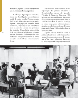 166
Ministério da Saúde II Caderno de Educação Popular em Saúde
Círcu
Freire
base n
Educação popular e saúde: trajetória de
um campo de reflexões e práticas
A Educação Popular possui raízes his-
tóricas no Brasil ligadas aos movimentos
sociais de caráter popular. Floresce, a partir
da década de 1960, com as organizações de
suporte a lutas populares, sobretudo a luta
camponesa, experiências que coincidiram
com as propostas baseadas nos princípios
da Medicina Comunitária, desenvolvida
pelas instituições acadêmicas de formação
médica. Também a Enfermagem de Saú-
de Pública começou a incorporar os novos
conceitos e metodologias educativas nesta
época.
Fato relevante neste contexto de re-
organização das práticas educativas, a
Conferência Internacional sobre Cuidados
Primários de Saúde, em Alma-Ata, 1978,
apontou para a necessidade do desenvolvi-
mento de estratégias capazes de dar conta da
diversidade na oferta de recursos, buscando,
ao mesmo tempo, certa uniformidade con-
ceitual e metodológica no desenvolvimento
das ações de Saúde Pública, incluindo-se as
ações educativas.
Algumas análises históricas sobre as
práticas educativas em saúde têm sido bas-
tante críticas quanto ao processo de “domes-
ticação” das classes subalternas decorrentes
da visão higienista e das políticas sanitárias
 