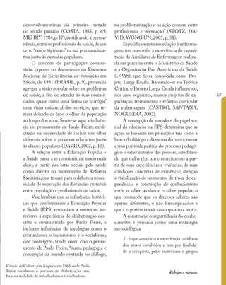 167
Reflexões e vivências
desenvolvimentistas da primeira metade
do século passado (COSTA, 1985, p. 65;
MEHRY,1984,p.17),justificando a perma-
nência,entre os profissionais de saúde,de um
certo “ranço higienista”na sua prática educa-
tiva junto às camadas populares.
O conceito de participação comuni-
tária, exposto no documento do Encontro
Nacional de Experiências de Educação em
Saúde, de 1981 (BRASIL, p. 9), pretendia
agregar a visão popular sobre os problemas
de saúde, a fim de atender às suas necessi-
dades, quase como uma forma de “corrigir”
uma visão unilateral dos serviços, que te-
riam deixado de lado o olhar da população
ao longo dos anos. Sente-se aqui a influên-
cia do pensamento de Paulo Freire, expli-
citado na necessidade de incluir um olhar
diferente sobre o processo educativo junto
às classes populares (DAVID, 2002, p. 10).
A relação entre a Educação Popular e
a Saúde passa a se constituir, de modo mais
claro, a partir das lutas sociais pela saúde
como direito no movimento de Reforma
Sanitária, que trouxe para o debate a neces-
sidade de superação das distâncias culturais
entre população e profissionais de saúde.
Vale lembrar que as influências históri-
cas que conformaram a Educação Popular
e Saúde (EPS) remontam a contextos an-
teriores à experiência de alfabetização des-
crita e sistematizada por Paulo Freire, e
incluem influências de ideologias como o
cristianismo, o humanismo e o socialismo,
que convergem, tendo como eixo o pensa-
mento de Paulo Freire, “numa pedagogia e
concepção de mundo centrada no diálogo,
na problematização e na ação comum entre
profissionais e população” (STOTZ; DA-
VID; WONG UN, 2005, p. 51).
Especificamente em relação à enferma-
gem, um marco foi a experiência de capaci-
tação de Auxiliares de Enfermagem realiza-
da em parceria entre o Ministério da Saúde
e a Organização Pan Americana da Saúde
(OPAS), que ficou conhecida como Pro-
jeto Larga Escala. Baseando-se na Teórica
Crítica, o Projeto Larga Escala influenciou,
nos anos seguintes, muitos projetos de ca-
pacitação, treinamento e reforma curricular
da enfermagem (CASTRO; SANTANA;
NOGUEIRA, 2002).
A concepção de mundo e do papel so-
cial da educação na EPS determina que as
ações se baseiem em princípios tais como a
busca do diálogo e da escuta do outro; tomar
como ponto de partida do processo pedagó-
gico o saber anterior das pessoas, acreditan-
do que todos têm um conhecimento a par-
tir de suas experiências e vivências, de suas
condições concretas de existência; atenção
e viabilização de momentos de troca de ex-
periências e construção de conhecimento
entre o saber técnico e o saber popular, o
que pressupõe que os diversos saberes são
apenas diferentes, e não hierarquizados e
que a experiência vale tanto quanto a teoria.
A construção compartilhada do conhe-
cimento é pensada como uma estratégia
metodológica
(...) que considera a experiência cotidiana
dos atores envolvidos e tem por finalida-
de a conquista, pelos indivíduos e grupos
Círculo de Cultura,em Angicos,em 1963,onde Paulo
Freire coordenou o processo de alfabetização com
base na realidade de trabalhadores e trabalhadoras.
 