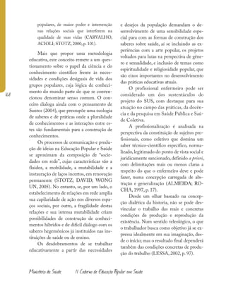 168
Ministério da Saúde II Caderno de Educação Popular em Saúde
populares, de maior poder e intervenção
nas relações sociais que interferem na
qualidade de suas vidas (CARVALHO;
ACIOLI; STOTZ, 2000, p. 101).
Mais que propor uma metodologia
educativa, este conceito remete a um ques-
tionamento sobre o papel da ciência e do
conhecimento científico frente às neces-
sidades e condições desiguais de vida dos
grupos populares, cuja lógica de conheci-
mento do mundo parte do que se conven-
cionou denominar senso comum. O con-
ceito dialoga ainda com o pensamento de
Santos (2004), que pressupõe uma ecologia
de saberes e de práticas onde a pluralidade
de conhecimentos e as interações entre es-
tes são fundamentais para a construção de
conhecimentos.
Os processos de comunicação e produ-
ção de ideias na Educação Popular e Saúde
se aproximam da composição de “socie-
dades em rede”, cujas características são a
fluidez, a mobilidade, a mutabilidade e a
instauração de laços incertos, em renovação
permanente (STOTZ; DAVID; WONG
UN, 2005). No entanto, se, por um lado, o
estabelecimento de relações em rede amplia
sua capilaridade de ação nos diversos espa-
ços sociais, por outro, a fragilidade destas
relações e sua intensa mutabilidade criam
possibilidades de construção de conheci-
mentos híbridos e de difícil diálogo com os
saberes hegemônicos já instituídos nas ins-
tituições de saúde ou de ensino.
Os desdobramentos de se trabalhar
educativamente a partir das necessidades
e desejos da população demandam o de-
senvolvimento de uma sensibilidade espe-
cial para com as formas de construção dos
saberes sobre saúde, aí se incluindo as ex-
periências com a arte popular, os projetos
voltados para lutas na perspectiva de gêne-
ro e sexualidade, e inclusão de temas como
espiritualidade e religiosidade popular, que
são eixos importantes no desenvolvimento
das práticas educativas atuais.
O profissional enfermeiro pode ser
considerado um dos sustentáculos do
projeto do SUS, com destaque para sua
atuação no campo das práticas, da docên-
cia e da pesquisa em Saúde Pública e Saú-
de Coletiva.
A profissionalização é analisada na
perspectiva da constituição de sujeitos pro-
fissionais, como coletivo que domina um
saber técnico-científico específico, norma-
lizado, legitimado do ponto de vista social e
juridicamente sancionado, definido a priori,
com delimitações mais ou menos claras a
respeito do que o enfermeiro deve e pode
fazer, numa concepção carregada de abs-
tração e generalização (ALMEIDA; RO-
CHA, 1997, p. 17).
Desde um olhar baseado na concep-
ção dialética da historia, não se pode des-
vincular o trabalho das reais e concretas
condições de produção e reprodução da
existência. Num sentido teleológico, o que
o trabalhador busca como objetivo já se ex-
pressa idealmente em sua imaginação, des-
de o início; mas o resultado final dependerá
também das condições concretas de produ-
ção do trabalho (LESSA, 2002, p. 97).
 
