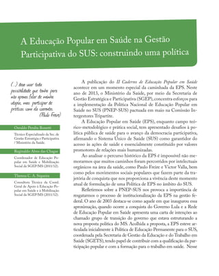 A Educação Popular em Saúde na Gestão
Participativa do SUS: construindo uma política
Osvaldo Peralta Bonetti
Técnico Especializado da Sec.de
Gestão Estratégia e Participativa
/ Ministério da Saúde.
Reginaldo Alves das Chagas
Coordenador de Educação Po-
pular em Saúde e Mobilização
Social da SGEP/MS (2011/12).
Theresa C. A. Siqueira
Consultora Técnica da Coord.
Geral de Apoio à Educação Po-
pular em Saúde e à Mobilização
Social da SGEP/MS (2011/12).
A publicação do II Caderno de Educação Popular em Saúde
acontece em um momento especial da caminhada da EPS. Neste
ano de 2013, o Ministério da Saúde, por meio da Secretaria de
Gestão Estratégica e Participativa (SGEP),concentra esforços para
a implementação da Política Nacional de Educação Popular em
Saúde no SUS (PNEP-SUS) pactuada em maio na Comissão In-
tergestores Tripartite.
A Educação Popular em Saúde (EPS), enquanto campo teó-
rico-metodológico e prática social, tem apresentado desafios à po-
lítica pública de saúde para o avanço da democracia participativa,
afirmando o Sistema Único de Saúde (SUS) como garantidor do
acesso às ações de saúde e essencialmente constituído por valores
promotores de relações mais humanizadas.
Ao analisar o percurso histórico da EPS é impossível não me-
morarmos que muitos caminhos foram percorridos por intelectuais
orgânicos na área da saúde, como Paulo Freire e Victor Valla, bem
como pelos movimentos sociais populares que fazem parte da tra-
jetória de conquista que nos proporciona a vivência deste momento
atual de formulação de uma Política de EPS no âmbito do SUS.
Refletirmos sobre a PNEP-SUS nos provoca a importância de
resgatarmos o processo de institucionalização da EPS na gestão fe-
deral. O ano de 2003 destaca-se como aquele em que inaugurou essa
aproximação, quando ocorre a conquista do Governo Lula e a Rede
de Educação Popular em Saúde apresenta uma carta de intenções ao
chamado grupo de transição do governo que estava estruturando a
nova proposta política do MS. Acolhida a proposta, a EPS esteve ar-
ticulada inicialmente à Política de Educação Permanente para o SUS,
coordenada pela Secretaria de Gestão da Educação e do Trabalho em
Saúde (SGETS),tendo papel de contribuir com a qualificação da par-
ticipação popular e com a formação para o trabalho em saúde. Nesse
(...) devo usar toda
possibilidade que tenha para
não apenas falar de minha
utopia, mas participar de
práticas com ela coerentes.
(Paulo Freire)
 