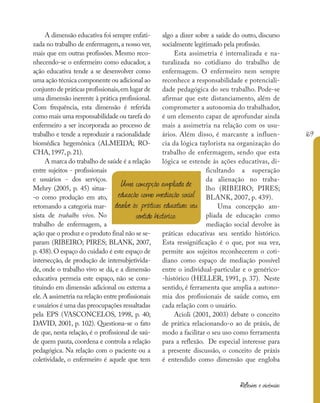 169
Reflexões e vivências
A dimensão educativa foi sempre enfati-
zada no trabalho de enfermagem, a nosso ver,
mais que em outras profissões. Mesmo reco-
nhecendo-se o enfermeiro como educador, a
ação educativa tende a se desenvolver como
uma ação técnica componente ou adicional ao
conjunto de práticas profissionais,em lugar de
uma dimensão inerente à prática profissional.
Com frequência, esta dimensão é referida
como mais uma responsabilidade ou tarefa do
enfermeiro a ser incorporada ao processo de
trabalho e tende a reproduzir a racionalidade
biomédica hegemônica (ALMEIDA; RO-
CHA,1997,p.21).
A marca do trabalho de saúde é a relação
entre sujeitos - profissionais
e usuários - dos serviços.
Mehry (2005, p. 45) situa-
-o como produção em ato,
retomando a categoria mar-
xista de trabalho vivo. No
trabalho de enfermagem, a
ação que o produz e o produto final não se se-
param (RIBEIRO; PIRES; BLANK, 2007,
p.438).O espaço do cuidado é este espaço de
intersecção, de produção de intersubjetivida-
de, onde o trabalho vivo se dá, e a dimensão
educativa permeia este espaço, não se cons-
tituindo em dimensão adicional ou externa a
ele.A assimetria na relação entre profissionais
e usuários é uma das preocupações ressaltadas
pela EPS (VASCONCELOS, 1998, p. 40;
DAVID, 2001, p. 102). Questiona-se o fato
de que, nesta relação, é o profissional de saú-
de quem pauta, coordena e controla a relação
pedagógica. Na relação com o paciente ou a
coletividade, o enfermeiro é aquele que tem
algo a dizer sobre a saúde do outro, discurso
socialmente legitimado pela profissão.
Esta assimetria é internalizada e na-
turalizada no cotidiano do trabalho de
enfermagem. O enfermeiro nem sempre
reconhece a responsabilidade e potenciali-
dade pedagógica do seu trabalho. Pode-se
afirmar que este distanciamento, além de
comprometer a autonomia do trabalhador,
é um elemento capaz de aprofundar ainda
mais a assimetria na relação com os usu-
ários. Além disso, é marcante a influen-
cia da lógica taylorista na organização do
trabalho de enfermagem, sendo que esta
lógica se estende às ações educativas, di-
ficultando a superação
da alienação no traba-
lho (RIBEIRO; PIRES;
BLANK, 2007, p. 439).
Uma concepção am-
pliada de educação como
mediação social devolve às
práticas educativas seu sentido histórico.
Esta ressignificação é o que, por sua vez,
permite aos sujeitos reconhecerem o coti-
diano como espaço de mediação possível
entre o individual-particular e o genérico-
-histórico (HELLER, 1991, p. 37). Neste
sentido, é ferramenta que amplia a autono-
mia dos profissionais de saúde como, em
cada relação com o usuário.
Acioli (2001, 2003) debate o conceito
de prática relacionando-o ao de práxis, de
modo a facilitar o seu uso como ferramenta
para a reflexão. De especial interesse para
a presente discussão, o conceito de práxis
é entendido como dimensão que engloba
Uma concepção ampliada de
educação como mediação social
devolve às práticas educativas seu
sentido histórico.
 