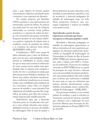 170
Ministério da Saúde II Caderno de Educação Popular em Saúde
tanto a ação objetiva do homem quanto
suas produções subjetivas,articulando ações
e intenções, como superação da alienação.
No sentido proposto por Bourdieu
(1983), as práticas e suas representações são
estruturadas a partir do habitus. As práticas
são, ainda, fruto de uma série de condições
relacionadas ao contexto social, político,
econômico, e a aspectos da ordem do dese-
jo e da conveniência dos grupos envolvidos.
Enquanto produto de uma relação dialéti-
ca, a prática é expressão da relação entre as
condições sociais de produção do habitus
e as condições do exercício desse habitus
(BOURDIEU, 1983, p. 65).
Consideramos a EPS como campo de
idéias relevantes para o fazer da Enferma-
gem, uma vez que a ação pedagógica crítica
permite ao trabalhador, ao mesmo tempo
em que se torna mais sensível ao sofrimento
do outro, avançar numa análise mais apro-
fundada sobre as relações entre condições e
modos de viver e a produção da saúde, para
além dos processos biológicos imediatos.Ao
buscar uma prática educadora transforma-
dora,o enfermeiro transforma-se,ao mesmo
tempo, como trabalhador, pela ampliação de
sua consciência crítica sobre seu próprio
processo de trabalho e como educador. Esta
subjetivação do trabalho permite-lhe ressig-
nificar sua prática, para além das normas e
rotinas impostas pelo trabalho prescrito.
Defendemos, aqui, que a dimensão
educativa possa ser reconhecida como prá-
xis e como atitude educativa, uma respon-
sabilidade inerente ao processo de trabalho
de enfermagem. Não se trata de propor o
desenvolvimento de ações educativas como
atividade ou procedimento específico, e sim
de reconhecer o potencial pedagógico do
trabalho de enfermagem como um todo.
Nesta perspectiva, retoma-se uma con-
cepção integradora a respeito do trabalho
como prática social.
Aprendizado a partir de uma
experiencia curricular que busca
incorporar a educação popular e saúde
Ressaltada a dimensão pedagógica no
trabalho da enfermagem, apresentamos as
linhas orientadoras de uma experiência pe-
dagógica de formação profissional, desen-
volvida na Faculdade de Enfermagem da
Universidade do Estado do Rio de Janeiro
(ENF/ UERJ), para destacar algumas ques-
tões sobre a relação entre EPS e a forma-
ção do enfermeiro. O processo de mudança
curricular na ENF/UERJ iniciou-se a partir
da percepção do corpo docente e discente
acerca da necessidade de preparar profissio-
nais cuja atuação pudesse estar mais voltada
para os fatores que conformam a realidade
do nosso país, ou seja, um enfermeiro que
pudesse articular dinamicamente ensino,
trabalho, comunidade, teoria e prática (Fa-
culdade de Enfermagem – UERJ, 2005).
Essa percepção traduziu-se em vontade
política de mudança a qual se articulou ao
movimento nacional de reforma curricular
que culminou com a elaboração do novo
Currículo Mínimo para Formação do En-
fermeiro,publicado na Portaria MEC/1721
de 16/12/94.
 