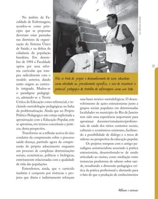 171
Reflexões e vivências
No âmbito da Fa-
culdade de Enfermagem,
acordou-se como prin-
cípio que as propostas
deveriam estar pautadas
nas diretrizes da organi-
zação do Sistema Único
de Saúde, e na defesa da
cidadania da população
brasileira. Em dezem-
bro de 1994 a Faculdade
optou por uma refor-
ma curricular que rom-
peu radicalmente com o
modelo anterior, dando
então origem ao currícu-
lo integrado. Mudou-se
o paradigma pedagógi-
co, adotando-se a Teoria
Crítica da Educação como referencial, e in-
cluindo metodologias pedagógicas na linha
da problematização. Ainda que no Projeto
Político Pedagógico não esteja explicitada a
aproximação com a Educação Popular, este
se aproxima, em termos conceituais e práti-
cos, desta perspectiva.
Transforma-se a reflexão acerca do eixo
condutor da compreensão sobre o processo
saúde-doença, partindo agora da compre-
ensão do próprio adoecimento enquanto
um processo de complexas determinações
sociais, econômicas, políticas e biológicas,
estreitamente relacionadas com a qualidade
de vida das populações.
Entendemos, ainda, que o currículo
também é composto por vivências e pro-
jetos que direta e indiretamente reforçam
suas bases teórico-metodológicas. O desen-
volvimento de ações extensionistas junto a
grupos sociais populares em determinadas
localidades no município do Rio de Janeiro
tem sido uma experiência importante para
aproximar docentes/estudantes/profissio-
nais de saúde dos vários contextos sociais,
culturais e econômicos existentes, facilitan-
do a possibilidade de diálogo e a troca de
saberes na perspectiva da educação popular.
Os projetos rompem com o antigo pa-
radigma assistencialista associado à prática
extensionista, desenvolvendo-se de modo
articulado ao ensino, como mediação entre
instancias produtoras de saberes sobre saú-
de, ressaltando a dimensão pedagógica crí-
tica da prática profissional e alertando para
o fato de que a produção de conhecimentos
Não se trata de propor o desenvolvimento de ações educativas
como atividade ou procedimento específico, e sim de reconhecer o
potencial pedagógico do trabalho de enfermagem como um todo.
foto:
Ministério
da
Saúde
 