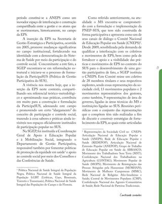 17
Construindo caminhos
período constitui-se a ANEPS como um
inovador espaço de interlocução e construção
compartilhada entre a gestão e os atores que
se movimentam, historicamente, no campo
da EPS.
A inserção da EPS na Secretaria de
Gestão Estratégica e Participativa, ocorrida
em 2005, promove mudanças significativas
no campo institucional, fortalecendo sua
identidade com a democratização do Siste-
ma de Saúde por meio da participação e do
controle social. Concomitante a este fato, a
SGEP encontrava-se em reformulação es-
trutural e iniciava-se o processo de formu-
lação da ParticipaSUS (Política de Gestão
Participativa do SUS).
A vivência nos mostra hoje, que a in-
serção da EPS neste contexto, comparti-
lhando seu referencial teórico-metodológi-
co e aproximando suas práticas, contribuiu
em muito para a construção e formulação
da ParticipaSUS, adensando este campo
e promovendo um certo “alargamento” do
conceito de participação e controle social,
trazendo à cena saberes e práticas ainda in-
visíveis nos espaços oficialmente instituídos
de participação popular no SUS.
Na SGEP,foi instituída a Coordenação
Geral de Apoio à Educação Popular
e à Mobilização Social, integrando o
Departamento de Gestão Participativa,
responsável também por fomentar políticas
de promoção da equidade em saúde1
e apoio
ao controle social por meio dos Conselhos e
das Conferências de Saúde.
1
Política Nacional de Saúde Integral da População
Negra, Política Nacional de Saúde Integral da
População LGBT (Lésbicas, Gays, Bissexuais,
Travestis e Transexuais), Política Nacional de Saúde
Integral das Populações do Campo e da Floresta.
Como referido anteriormente, na atu-
alidade o MS encontra-se comprometi-
do com a formulação e implementação da
PNEP-SUS, que tem sido construída de
forma participativa e apresenta como um de
seus canais de diálogo o Comitê Nacional
de Educação Popular em Saúde (CNEPS)2
.
Desde 2009, sensibilizada pela demanda de
qualificar a interlocução com os coletivos
e movimentos de EPS, bem como pela de
fortalecer o apoio e a visibilidade das prá-
ticas e movimentos de EPS no contexto do
SUS para o desenvolvimento de uma ges-
tão participativa de fato, a SGEP instituiu
o CNEPS. Este Comitê reúne um coletivo
de 28 membros titulares e seus respectivos
suplentes, sendo essas representações da so-
ciedade civil, 13 movimentos populares e 2
movimentos representativos dos gestores,
como também, 9 representações de área de
governo, ligadas às áreas técnicas do MS e
instituições ligadas ao SUS. Reuniões peri-
ódicas com o conjunto das representações
que o compõem têm sido realizadas a fim
de discutir e construir estratégias de forta-
lecimento da EPS,as quais estão articuladas
2
Representações da Sociedade Civil no CNEPS:
Articulação Nacional de Educação Popular e
Saúde (ANEPS); Rede de Educação Popular e
Saúde (REDEPOP); Articulação Nacional de
Extensão Popular (ANEPOP); Grupo de Trabalho
de Educação Popular em Saúde da ABRASCO;
Movimento dos Trabalhadores Sem Terra (MST);
Confederação Nacional dos Trabalhadores na
Agricultura (CONTAG); Movimento Popular de
Saúde (MOPS); Movimento de Reintegração das
Pessoas Atingidas pela Hanseníase (MORHAN);
Movimento de Mulheres Camponesas (MMC);
Rede Nacional de Religiões Afro-brasileiras e
Saúde; Central de Movimentos Populares (CMP);
Confederação Nacional dos Agentes Comunitários
de Saúde; Rede Nacional de Parteiras Tradicionais.
 