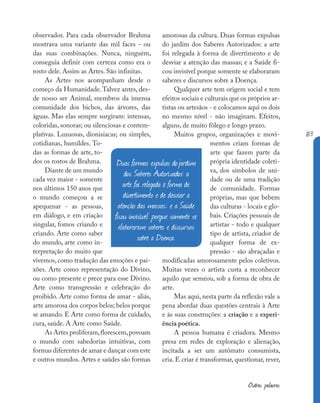 183
Outras palavras
observador. Para cada observador Brahma
mostrava uma variante das mil faces - ou
das suas combinações. Nunca, ninguém,
conseguia definir com certeza como era o
rosto dele. Assim as Artes. São infinitas.
As Artes nos acompanham desde o
começo da Humanidade.Talvez antes, des-
de nosso ser Animal, membros da imensa
comunidade dos bichos, das árvores, das
águas. Mas elas sempre surgiram: intensas,
coloridas, sonoras; ou silenciosas e contem-
plativas. Luxuosas, dionisíacas; ou simples,
cotidianas, humildes. To-
das as formas de arte, to-
dos os rostos de Brahma.
Diante de um mundo
cada vez maior - somente
nos últimos 150 anos que
o mundo começou a se
apequenar - as pessoas,
em diálogo, e em criação
singular, fomos criando e
criando. Arte como saber
do mundo, arte como in-
terpretação do muito que
vivemos, como tradução das emoções e pai-
xões. Arte como representação do Divino,
ou como presente e prece para esse Divino.
Arte como transgressão e celebração do
proibido. Arte como forma de amar - aliás,
arte amorosa dos corpos belos; belos porque
se amando. E Arte como forma de cuidado,
cura, saúde. A Arte como Saúde.
As Artes proliferam,florescem,povoam
o mundo com sabedorias intuitivas, com
formas diferentes de amar e dançar com este
e outros mundos. Artes e saúdes são formas
amorosas da cultura. Duas formas expulsas
do jardim dos Saberes Autorizados: a arte
foi relegada à forma de divertimento e de
desviar a atenção das massas; e a Saúde fi-
cou invisível porque somente se elaboraram
saberes e discursos sobre a Doença.
Qualquer arte tem origem social e tem
efeitos sociais e culturais que os próprios ar-
tistas ou artesãos - e colocamos aqui os dois
no mesmo nível - não imaginam. Efeitos,
alguns, de muito fôlego e longo prazo.
Muitos grupos, organizações e movi-
mentos criam formas de
arte que fazem parte da
própria identidade coleti-
va, dos símbolos de uni-
dade ou de uma tradição
de comunidade. Formas
próprias, mas que bebem
das culturas - locais e glo-
bais. Criações pessoais de
artistas - todo e qualquer
tipo de artista, criador de
qualquer forma de ex-
pressão - são abraçadas e
modificadas amorosamente pelos coletivos.
Muitas vezes o artista custa a reconhecer
aquilo que semeou, sob a forma de obra de
arte.
Mas aqui, nesta parte da reflexão vale a
pena abordar duas questões centrais à Arte
e às suas construções: a criação e a experi-
ência poética.
A pessoa humana é criadora. Mesmo
presa em redes de exploração e alienação,
incitada a ser um autômato consumista,
cria. E criar é transformar, questionar, rever,
Duas formas expulsas dojardim
dos Saberes Autorizados: a
arte foi relegada à forma de
divertimento e de desviar a
atenção das massas; e a Saúde
ficou invisível porque somente se
elaboraram saberes e discursos
sobre a Doença.
 