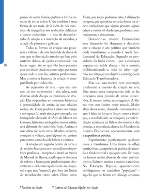 184
Ministério da Saúde II Caderno de Educação Popular em Saúde
pensar de outra forma, quebrar a forma co-
mum de ver as coisas. Criar também é uma
forma de ser mais, de ir além de nós mes-
mos, de mergulhar em realidades delicadas
e pouco conhecidas - o mar do desconhe-
cido. A criação é a invenção de mundos, a
criação de planetas e galáxias.
Todas as formas de criação são possí-
veis e válidas - da arte humilde da dona de
casa que se distrai, do artesão que luta pelo
sustento diário, do poeta emocionado nas
horas vagas; até os que vão incorporando
essa atividade criadora como algo que toma
quase todo o seu dia: artistas profissionais.
Mas a essência humana da criação é com-
partilhada por todos eles.
As expressões de arte - que não dei-
xam de nos surpreender - são, talvez, mais
diversas ainda do que os processos de cria-
ção. Elas respondem ao momento histórico,
à personalidade do artista, às suas relações
sociais, etc. Cada produto é único no tempo
e no espaço. E, mais ainda, por exemplo, um
bonequinho delicado do Alto do Moura em
Caruaru,feito anos atrás,pelo mesmo artista,
será diferente de outro feito hoje. Artistas e
suas obras são seres vivos. Mudam, crescem,
avançam e voltam, aperfeiçoam ou partem
para outros caminhos de beleza e estética.
A criação, ato sagrado dentro da carne e
do espírito humanos,tem uma dimensão po-
lítica profunda - recuperar o inútil, os trastes
de Manoel de Barros, aquilo que os sistemas
de valores e hierarquias predominantes des-
cartaram e exilaram rapidamente do desejá-
vel e que traz “sucesso”; por fora das linhas
do reconhecido como saber. Dizer, como
Freire, que todos podemos criar, é afirmação
perigosa,que questiona uma das bases da or-
dem excludente: que alguns pensam, alguns
criam e outros só obedecem, produzem ma-
nualmente, e consumem.
Descobrir-se criador. Potencializar
essa dimensão do Humano, e descobrir
que a criação é ato político que também
pode transformar o mundo é tarefa fun-
damental da Educação. Segundo os pen-
sadores da linha crítica - que a educação
popular em saúde abraça - ler o mundo,
problematizando-o, indo do saber ingê-
nuo ao crítico, é um objetivo estratégico da
Educação Transformadora.
Mas isso não resolve nem contempla
totalmente a questão da criação na arte.
Para tentar uma compreensão dela se faz
necessária uma procura de várias dimen-
sões. E mesmo assim, escorregamos. A Ra-
zão tem seus limites nesse mundo. Muito
além dessa razão, chamada instrumental, a
arte é feita de forças e fluxos como a intui-
ção, a sensibilidade, as emoções, a contem-
plação extasiada da Beleza do mundo e das
pessoas,a experiência direta do Mundo e da
matéria. Ela convive, necessariamente, com
a experiência poética.
Experimentar poeticamente qualquer
coisa a transforma. Uma forma de olhar,
sentir,viver...a experiência poética do mun-
do é fundamental a qualquer arte. De novo,
há formas muito diversas de viver poetica-
mente. Existem muitos e muitos caminhos.
Na Educação Popular, aparentemente,
privilegiamos os caminhos “populares” -
aqueles que se fazem em diálogo amoroso
 
