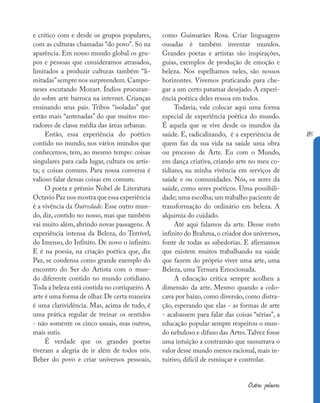 185
Outras palavras
e crítico com e desde os grupos populares,
com as culturas chamadas “do povo”. Só na
aparência. Em nosso mundo global os gru-
pos e pessoas que consideramos atrasados,
limitados a produzir culturas também “li-
mitadas”sempre nos surpreendem.Campo-
neses escutando Mozart. Índios procuran-
do sobre arte barroca na internet. Crianças
ensinando seus pais. Tribos “isoladas” que
estão mais “antenadas” do que muitos mo-
radores de classe média das áreas urbanas.
Então, essa experiência do poético
contido no mundo, nos vários mundos que
conhecemos, tem, ao mesmo tempo: coisas
singulares para cada lugar, cultura ou artis-
ta; e coisas comuns. Para nossa conversa é
valioso falar dessas coisas em comum.
O poeta e prêmio Nobel de Literatura
Octavio Paz nos mostra que essa experiência
é a vivência da Outredade. Esse outro mun-
do, diz, contido no nosso, mas que também
vai muito além, abrindo novas passagens. A
experiência intensa da Beleza, do Terrível,
do Imenso, do Infinito. De novo o infinito.
E é na poesia, na criação poética que, diz
Paz, se condensa como grande exemplo do
encontro do Ser do Artista com o mun-
do diferente contido no mundo cotidiano.
Toda a beleza está contida no corriqueiro.A
arte é uma forma de olhar.De certa maneira
é uma clarividência. Mas, acima de tudo, é
uma prática regular de treinar os sentidos
- não somente os cinco usuais, mas outros,
mais sutis.
É verdade que os grandes poetas
tiveram a alegria de ir além de todos nós.
Beber do povo e criar universos pessoais,
como Guimarães Rosa. Criar linguagens
ousadas é também inventar mundos.
Grandes poetas e artistas são inspirações,
guias, exemplos de produção de emoção e
beleza. Nos espelhamos neles, são nossos
horizontes. Vivemos praticando para che-
gar a um certo patamar desejado. A experi-
ência poética deles ressoa em todos.
Todavia, vale colocar aqui uma forma
especial de experiência poética do mundo.
É aquela que se vive desde os mundos da
saúde. E, radicalizando, é a experiência de
quem faz da sua vida na saúde uma obra
ou processo de Arte. Eu com o Mundo,
em dança criativa, criando arte no meu co-
tidiano, na minha vivência em serviços de
saúde e ou comunidades. Nós, os seres da
saúde, como seres poéticos. Uma possibili-
dade; uma escolha; um trabalho paciente de
transformação do ordinário em beleza. A
alquimia do cuidado.
Até aqui falamos da arte. Desse rosto
infinito do Brahma,o criador dos universos,
fonte de todas as sabedorias. E afirmamos
que existem muitos trabalhando na saúde
que fazem do próprio viver uma arte, uma
Beleza, uma Ternura Emocionada.
A educação crítica sempre acolheu a
dimensão da arte. Mesmo quando a colo-
cava por baixo, como diversão, como distra-
ção, esperando que elas - as formas de arte
- acabassem para falar das coisas “sérias”, a
educação popular sempre respeitou o mun-
do nebuloso e difuso das Artes.Talvez fosse
uma intuição a contramão que sussurrava o
valor desse mundo menos racional, mais in-
tuitivo, difícil de esmiuçar e controlar.
 