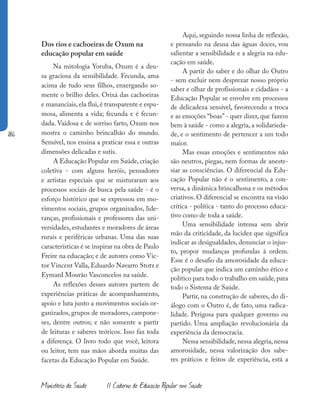 186
Ministério da Saúde II Caderno de Educação Popular em Saúde
Dos rios e cachoeiras de Oxum na
educação popular em saúde
Na mitologia Yoruba, Oxum é a deu-
sa graciosa da sensibilidade. Fecunda, ama
acima de tudo seus filhos, enxergando so-
mente o brilho deles. Orixá das cachoeiras
e mananciais, ela flui, é transparente e espu-
mosa, alimenta a vida; fecunda e é fecun-
dada. Vaidosa e de sorriso farto, Oxum nos
mostra o caminho brincalhão do mundo.
Sensível, nos ensina a praticar essa e outras
dimensões delicadas e sutis.
A Educação Popular em Saúde, criação
coletiva - com alguns heróis, pensadores
e artistas especiais que se misturaram aos
processos sociais de busca pela saúde - é o
esforço histórico que se expressou em mo-
vimentos sociais, grupos organizados, lide-
ranças, profissionais e professores das uni-
versidades, estudantes e moradores de áreas
rurais e periféricas urbanas. Uma das suas
características é se inspirar na obra de Paulo
Freire na educação; e de autores como Vic-
tor Vincent Valla, Eduardo Navarro Stotz e
Eymard Mourão Vasconcelos na saúde.
As reflexões desses autores partem de
experiências práticas de acompanhamento,
apoio e luta junto a movimentos sociais or-
ganizados, grupos de moradores, campone-
ses, dentre outros; e não somente a partir
de leituras e saberes teóricos. Isso faz toda
a diferença. O livro todo que você, leitora
ou leitor, tem nas mãos aborda muitas das
facetas da Educação Popular em Saúde.
Aqui, seguindo nossa linha de reflexão,
e pensando na deusa das águas doces, vou
salientar a sensibilidade e a alegria na edu-
cação em saúde.
A partir do saber e do olhar do Outro
- sem excluir nem desprezar nosso próprio
saber e olhar de profissionais e cidadãos - a
Educação Popular se envolve em processos
de delicadeza sensível, favorecendo a troca
e as emoções “boas” - quer dizer, que fazem
bem à saúde - como a alegria, a solidarieda-
de, e o sentimento de pertencer a um todo
maior.
Mas essas emoções e sentimentos não
são neutros, piegas, nem formas de aneste-
siar as consciências. O diferencial da Edu-
cação Popular não é o sentimento, a con-
versa, a dinâmica brincalhona e os métodos
criativos. O diferencial se encontra na visão
crítica - política - tanto do processo educa-
tivo como de toda a saúde.
Uma sensibilidade intensa sem abrir
mão da criticidade, da lucidez que significa
indicar as desigualdades, denunciar o injus-
to, propor mudanças profundas à ordem.
Esse é o desafio da amorosidade da educa-
ção popular que indica um caminho ético e
político para todo o trabalho em saúde,para
todo o Sistema de Saúde.
Partir, na construção de saberes, do di-
álogo com o Outro é, de fato, uma radica-
lidade. Perigosa para qualquer governo ou
partido. Uma ampliação revolucionária da
experiência da democracia.
Nessa sensibilidade,nessa alegria,nessa
amorosidade, nessa valorização dos sabe-
res práticos e feitos de experiência, está a
 