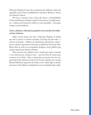 187
Outras palavras
Educação Popular. E nisso ela se aproxima das reflexões sobre arte
sugeridas acima. Uma sensibilidade de mil faces: Brahma e Oxum
em seduções míticas.
Por isso, o encontro entre a força das Artes e a Sensibilidade
Crítica da Educação Popular rende tão bons frutos.Complementa-
res - embora não isentas de conflitos e mal-entendidos - elas quase
sempre se potencializam.
Artes, culturas e educações populares nos mundos da saúde:
as boas misturas
Hoje é tanta mistura de Arte e Educação Popular na Saúde
que não é preciso ir catando exemplos. Ao longo do país todo - e
mesmo no mundo - milhares de experiências aproximam a educa-
ção em saúde,na perspectiva freireana,às diferentes formas da Arte.
Basta olhar ao redor ou acompanhar qualquer evento público que
muitas experiências ficarão evidentes.
Para encerrar esta reflexão curta e inicial que espero estimule
o seu interesse por conhecer mais - uma boa lista de textos para
começar vai no final - deixo a impressão, em poema, de uma via-
gem pelo Cariri,paraíso no interior do Ceará,catando com a amiga
Renata Pekelman expressões de cultura,arte e saúde.Que os deuses
amorosos e brincalhões acompanhem nossa caminhada pela saúde.
 
