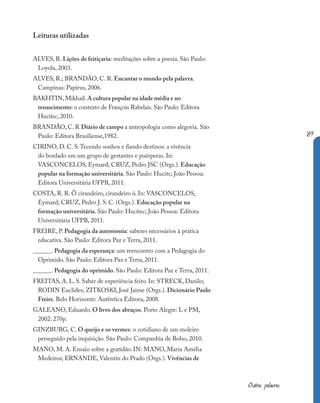 189
Outras palavras
Leituras utilizadas
ALVES, R. Lições de feitiçaria: meditações sobre a poesia. São Paulo:
Loyola, 2003.
ALVES, R.; BRANDÃO, C. R. Encantar o mundo pela palavra.
Campinas: Papirus, 2006.
BAKHTIN, Mikhail. A cultura popular na idade média e no
renascimento: o contexto de François Rabelais. São Paulo: Editora
Hucitec, 2010.
BRANDÃO, C. R Diário de campo a antropologia como alegoria. São
Paulo: Editora Brasiliense,1982.
CIRINO, D. C. S.Tecendo sonhos e fiando destinos: a vivência
do bordado em um grupo de gestantes e puérperas. In:
VASCONCELOS, Eymard; CRUZ, Pedro JSC (Orgs.). Educação
popular na formação universitária. São Paulo: Hucitc; João Pessoa:
Editora Universitária UFPB, 2011.
COSTA, R. R. Ô cirandeiro, cirandeiro ô. In: VASCONCELOS,
Eymard; CRUZ, Pedro J. S. C. (Orgs.). Educação popular na
formação universitária. São Paulo: Hucitec; João Pessoa: Editora
Universitária UFPB, 2011.
FREIRE, P. Pedagogia da autonomia: saberes necessários à prática
educativa. São Paulo: Editora Paz e Terra, 2011.
______. Pedagogia da esperança: um reencontro com a Pedagogia do
Oprimido. São Paulo: Editora Paz e Terra, 2011.
______. Pedagogia do oprimido. São Paulo: Editora Paz e Terra, 2011.
FREITAS, A. L. S. Saber de experiência feito. In: STRECK, Danilo;
RODIN Euclides; ZITKOSKI, José Jaime (Orgs.). Dicionário Paulo
Freire. Belo Horizonte: Autêntica Editora, 2008.
GALEANO, Eduardo. O livro dos abraços. Porto Alegre: L e PM,
2002. 270p.
GINZBURG, C. O queijo e os vermes: o cotidiano de um moleiro
perseguido pela inquisição. São Paulo: Companhia de Bolso, 2010.
MANO, M. A. Ensaio sobre a gratidão. IN: MANO, Maria Amélia
Medeiros; ERNANDE, Valentin do Prado (Orgs.). Vivências de
 