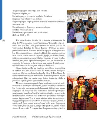 192
Ministério da Saúde II Caderno de Educação Popular em Saúde
“língualinguagem sem corpo nem sentido
língua de corporações
língualinguagem oceano ou insulação do falante
língua da vida inteira ou do instante
língualinguagem corpo qualquer morrente ou vivente fonte mu-
tante nascente
língualinguagem de corpo e alma ambulantes
liberta e prisioneira de si
libertária ou opressora de seus praticantes?”
(LIMA, 2012, p. 22)
Em mais de duas décadas de existência, se contarmos da
data de 1987, quando o termo “cenopoesia” foi usado pela pri-
meira vez, por Ray Lima, para nomear um recital poético na
Universidade Estadual do Rio de Janeiro - UERJ, o ato ceno-
poético utilizou-se dos mais variados espaços, interagindo so-
bre diferentes contextos e situações. Desde bares, salões, teatros,
ruas, praças, teatros naturais de pedra, igrejas, auditórios, hotéis,
palácios, restaurantes, universidades, cinemas, árvores, tendas,
terreiros, etc., onde a problematização da vida em sociedade e a
expressão do humano se faz sempre recarregada de sua impres-
cindível liberdade de criação e recriação do mundo.
Tendo início no Rio de Janeiro a experiência cenopoética
se efetivou no Ceará e Rio Grande do Norte, através principal-
mente do Movimento Escambo Popular Livre de Rua.Nasce do
rompimento com modos tradicionais de recitais poéticos e com
o império da fala e da escrita como únicas formas de validar a
produção e produção do pensamento humano.
Neste sentido, a cenopoesia é por nascimento uma arte soli-
dária que se ocupa, por isso mesmo, com a construção de víncu-
los. Prefere não abortar as possibilidades de diálogo com outras
linguagens em função de uma escritura ou de uma suposta (pu-
reza) estética ou cultura literária, indo em direção a uma relação
respeitosa até o limite de suas distinções que unem e não sepa-
ram ou fragmentam.Tem se mostrado inovadora ferramenta pe-
dagógica em processos educativos de educação popular, formal e
não-formal. Destravando as relações de poder entre linguagens
como teatro, música, poesia, dança, artes plásticas, dentre outras
formas de expressão. A cenopoesia trilha por caminhos próprios
 