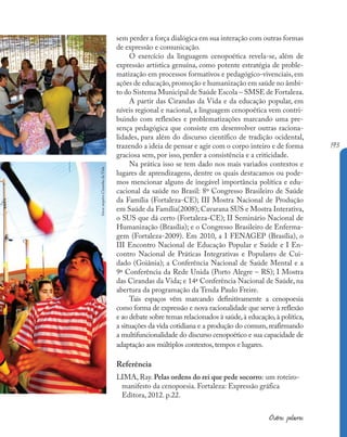 193
Outras palavras
sem perder a força dialógica em sua interação com outras formas
de expressão e comunicação.
O exercício da linguagem cenopoética revela-se, além de
expressão artística genuína, como potente estratégia de proble-
matização em processos formativos e pedagógico-vivenciais, em
ações de educação,promoção e humanização em saúde no âmbi-
to do Sistema Municipal de Saúde Escola – SMSE de Fortaleza.
A partir das Cirandas da Vida e da educação popular, em
níveis regional e nacional, a linguagem cenopoética vem contri-
buindo com reflexões e problematizações marcando uma pre-
sença pedagógica que consiste em desenvolver outras raciona-
lidades, para além do discurso científico de tradição ocidental,
trazendo a ideia de pensar e agir com o corpo inteiro e de forma
graciosa sem, por isso, perder a consistência e a criticidade.
Na prática isso se tem dado nos mais variados contextos e
lugares de aprendizagens, dentre os quais destacamos ou pode-
mos mencionar alguns de inegável importância política e edu-
cacional da saúde no Brasil: 8º Congresso Brasileiro de Saúde
da Família (Fortaleza-CE); III Mostra Nacional de Produção
em Saúde da Família(2008); Cavarana SUS e Mostra Interativa,
o SUS que dá certo (Fortaleza-CE); II Seminário Nacional de
Humanização (Brasília); e o Congresso Brasileiro de Enferma-
gem (Fortaleza-2009). Em 2010, a I FENAGEP (Brasília), o
III Encontro Nacional de Educação Popular e Saúde e I En-
contro Nacional de Práticas Integrativas e Populares de Cui-
dado (Goiânia); a Conferência Nacional de Saúde Mental e a
9ª Conferência da Rede Unida (Porto Alegre – RS); I Mostra
das Cirandas da Vida; e 14ª Conferência Nacional de Saúde, na
abertura da programação da Tenda Paulo Freire.
Tais espaços vêm marcando definitivamente a cenopoesia
como forma de expressão e nova racionalidade que serve à reflexão
e ao debate sobre temas relacionados à saúde,à educação,à política,
a situações da vida cotidiana e a produção do comum, reafirmando
a multifuncionalidade do discurso cenopoético e sua capacidade de
adaptação aos múltiplos contextos,tempos e lugares.
Referência
LIMA, Ray. Pelas ordens do rei que pede socorro: um roteiro-
manifesto da cenopoesia. Fortaleza: Expressão gráfica
Editora, 2012. p.22.
fotos:
arquivo
Cirandas
da
Vida
 