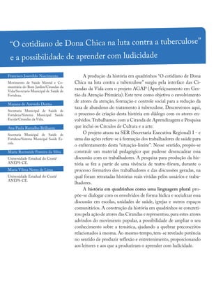 A produção da história em quadrinhos “O cotidiano de Dona
Chica na luta contra a tuberculose” surgiu pela interface das Ci-
randas da Vida com o projeto AGAP (Aperfeiçoamento em Ges-
tão da Atenção Primária). Este teve como objetivo o envolvimento
de atores da atenção, formação e controle social para a redução da
taxa de abandono do tratamento à tuberculose. Descrevemos aqui,
o processo de criação desta história em diálogo com os atores en-
volvidos.Trabalhamos com a Ciranda de Aprendizagem e Pesquisa
que inclui os Círculos de Cultura e a arte.
O projeto atuou na SER (Secretaria Executiva Regional) I - e
uma das ações refere-se à formação dos trabalhadores de saúde para
o enfrentamento desta “situação-limite”. Nesse sentido, propôs-se
construir um material pedagógico que pudesse desencadear essa
discussão com os trabalhadores. A pesquisa para produção da his-
tória se fez a partir de uma vivência de teatro-fórum, durante o
processo formativo dos trabalhadores e das discussões geradas, na
qual foram retratadas histórias reais vividas pelos usuários e traba-
lhadores.
A história em quadrinhos como uma linguagem plural pro-
põe-se dialogar com os envolvidos de forma lúdica e socializar essa
discussão em escolas, unidades de saúde, igrejas e outros espaços
comunitários. A construção da história em quadrinhos se concreti-
zou pela ação de atores das Cirandas e representou,para estes atores
advindos do movimento popular, a possibilidade de ampliar o seu
conhecimento sobre a temática, ajudando a quebrar preconceitos
relacionados à mesma. Ao mesmo tempo, tem-se revelado potência
no sentido de produzir reflexão e entretenimento, proporcionando
aos leitores e aos que a produziram o aprender com ludicidade.
“O cotidiano de Dona Chica na luta contra a tuberculose”
e a possibilidade de aprender com ludicidade
Francisco Josenildo Nascimento
Movimento de Saúde Mental e Co-
munitária do Bom Jardim/Cirandas da
Vida/Secretaria Municipal de Saúde de
Fortaleza.
Mayana de Azevedo Dantas
Secretaria Municipal de Saúde de
Fortaleza/Sistema Municipal Saúde
Escola/Cirandas da Vida.
Ana Paula Ramalho Brilhante
Secretaria Municipal de Saúde de
Fortaleza/Sistema Municipal Saúde Es-
cola.
Maria Rocineide Ferreira da Silva
Universidade Estadual do Ceará/
ANEPS-CE.
Maria Vilma Neves de Lima
Universidade Estadual do Ceará/
ANEPS-CE.
 