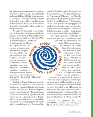 19
Construindo caminhos
por meio de processos educativos envolven-
do atores do SUS de forma descentralizada
no Estado.O Espaço Ekobé ligado ao proje-
to Cirandas da Vida da Secretaria de Saúde
de Fortaleza tem trazido a contribuição das
práticas populares de cuidado para o interior
do sistema, valorizando o saber popular nos
serviços de saúde.
Na região Norte,ressalta-se a mobiliza-
ção e articulação do Movimento pela Revi-
talização dos Saberes e Práticas Populares/
Tradicionais de Saúde em Parintins/AM.
A implementação de Comitês de
Enfrentamento da Dengue
em alguns estados de-
monstra a importância
do referencial das prá-
ticas de cuidado e da
arte e cultura na pro-
moção da saúde; pro-
jetos de promotores
da fitoterapia popular
articulados com uni-
versidades, secretarias
estaduais e municipais e
movimentos sociais popula-
res como os que acontecem em
Aracaju/SE, Vacaria/RS, Marília/SP,
entre outros.
Iniciativas desenvolvidas nas universi-
dades têm sido fortalecidas, como Especia-
lizações em Educação Popular em Saúde,
as ações relacionadas à Extensão Popular,
como as experiências de Alagoas, Sergipe,
Paraíba com seus diversos projetos de ex-
tensão. Espera-se que as iniciativas de arti-
culação entre ensino, serviço e comunidade
relacionadas à educação popular em saúde
sejam potencializadas pelo Programa Na-
cional de Reorientação da Formação Pro-
fissional em Saúde (Pró-Saúde) articulado
ao Programa de Educação pelo Trabalho
para a Saúde (PET-Saúde) que em seu edi-
tal de nº 24, publicado em 15 de dezembro
de 2011, que aponta a educação popular em
saúde como uma das ações a serem traba-
lhadas buscando incorporar o conceito do
trabalho em rede na saúde – integralidade
da atenção e continuidade dos cuidados.
Um espaço que tem contribuído em
muito neste processo, já identificado como
uma marca do campo são as Ten-
das de EPS, costumeiramen-
te chamadas de Tendas
Paulo Freire. A partir de
seu precursor e fonte
inspiradora, o “Espa-
ço Che” no Fórum
Social Mundial de
2005, dezenas de ten-
das já foram realizadas
em eventos significa-
tivos do setor saúde3
.
Dentre suas caracterís-
ticas, a dialogicidade entre
práticas e saberes acadêmicos e
populares e a superação de situações-
-limite na saúde empregando metodologias
participativas e problematizadoras, a arte e
cultura e a construção compartilhada entre
os atores dos coletivos de EPS, desde sua
formulação. Tais ações promovem assim a
visibilidade das ações e práticas de EPS e sua
articulação, criando um espaço acolhedor e
colorido identificado à cultura popular. Por
3
Congresso da ABRASCO, Rede Unida,
CONASEMS, o Brasileiro de Enfermagem, de
Medicina de Saúde e Comunidade entre outros.
 