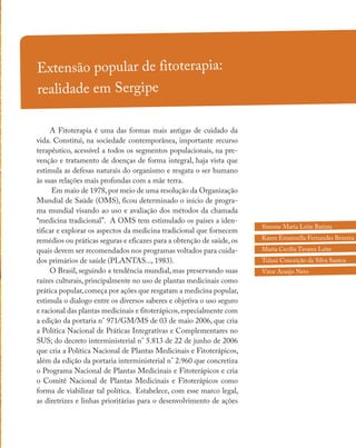 Extensão popular de fitoterapia:
realidade em Sergipe
A Fitoterapia é uma das formas mais antigas de cuidado da
vida. Constitui, na sociedade contemporânea, importante recurso
terapêutico, acessível a todos os segmentos populacionais, na pre-
venção e tratamento de doenças de forma integral, haja vista que
estimula as defesas naturais do organismo e resgata o ser humano
às suas relações mais profundas com a mãe terra.
Em maio de 1978,por meio de uma resolução da Organização
Mundial de Saúde (OMS), ficou determinado o início de progra-
ma mundial visando ao uso e avaliação dos métodos da chamada
“medicina tradicional”. A OMS tem estimulado os países a iden-
tificar e explorar os aspectos da medicina tradicional que fornecem
remédios ou práticas seguras e eficazes para a obtenção de saúde, os
quais devem ser recomendados nos programas voltados para cuida-
dos primários de saúde (PLANTAS..., 1983).
O Brasil, seguindo a tendência mundial, mas preservando suas
raízes culturais, principalmente no uso de plantas medicinais como
prática popular,começa por ações que resgatam a medicina popular,
estimula o dialogo entre os diversos saberes e objetiva o uso seguro
e racional das plantas medicinais e fitoterápicos,especialmente com
a edição da portaria n° 971/GM/MS de 03 de maio 2006, que cria
a Política Nacional de Práticas Integrativas e Complementares no
SUS; do decreto interministerial n° 5.813 de 22 de junho de 2006
que cria a Política Nacional de Plantas Medicinais e Fitoterápicos,
além da edição da portaria interministerial n° 2.960 que concretiza
o Programa Nacional de Plantas Medicinais e Fitoterápicos e cria
o Comitê Nacional de Plantas Medicinais e Fitoterápicos como
forma de viabilizar tal política. Estabelece, com esse marco legal,
as diretrizes e linhas prioritárias para o desenvolvimento de ações
Simone Maria Leite Batista
Karen Emanuella Fernandes Bezerra
Maria Cecília Tavares Leite
Tulani Conceição da Silva Santos
Vitor Araújo Neto
 