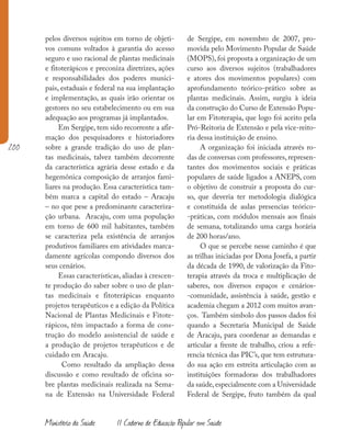 200
Ministério da Saúde II Caderno de Educação Popular em Saúde
pelos diversos sujeitos em torno de objeti-
vos comuns voltados à garantia do acesso
seguro e uso racional de plantas medicinais
e fitoterápicos e preconiza diretrizes, ações
e responsabilidades dos poderes munici-
pais, estaduais e federal na sua implantação
e implementação, as quais irão orientar os
gestores no seu estabelecimento ou em sua
adequação aos programas já implantados.
Em Sergipe, tem sido recorrente a afir-
mação dos pesquisadores e historiadores
sobre a grande tradição do uso de plan-
tas medicinais, talvez também decorrente
da característica agrária desse estado e da
hegemônica composição de arranjos fami-
liares na produção. Essa característica tam-
bém marca a capital do estado – Aracaju
– no que pese a predominante caracteriza-
ção urbana. Aracaju, com uma população
em torno de 600 mil habitantes, também
se caracteriza pela existência de arranjos
produtivos familiares em atividades marca-
damente agrícolas compondo diversos dos
seus cenários.
Essas características, aliadas à crescen-
te produção do saber sobre o uso de plan-
tas medicinais e fitoterápicas enquanto
projetos terapêuticos e a edição da Política
Nacional de Plantas Medicinais e Fitote-
rápicos, têm impactado a forma de cons-
trução do modelo assistencial de saúde e
a produção de projetos terapêuticos e de
cuidado em Aracaju.
Como resultado da ampliação dessa
discussão e como resultado de oficina so-
bre plantas medicinais realizada na Sema-
na de Extensão na Universidade Federal
de Sergipe, em novembro de 2007, pro-
movida pelo Movimento Popular de Saúde
(MOPS), foi proposta a organização de um
curso aos diversos sujeitos (trabalhadores
e atores dos movimentos populares) com
aprofundamento teórico-prático sobre as
plantas medicinais. Assim, surgiu à ideia
da construção do Curso de Extensão Popu-
lar em Fitoterapia, que logo foi aceito pela
Pró-Reitoria de Extensão e pela vice-reito-
ria dessa instituição de ensino.
A organização foi iniciada através ro-
das de conversas com professores, represen-
tantes dos movimentos sociais e práticas
populares de saúde ligados a ANEPS, com
o objetivo de construir a proposta do cur-
so, que deveria ter metodologia dialógica
e constituída de aulas presencias teórico-
-práticas, com módulos mensais aos finais
de semana, totalizando uma carga horária
de 200 horas/ano.
O que se percebe nesse caminho é que
as trilhas iniciadas por Dona Josefa, a partir
da década de 1990, de valorização da Fito-
terapia através da troca e multiplicação de
saberes, nos diversos espaços e cenários-
-comunidade, assistência à saúde, gestão e
academia chegam a 2012 com muitos avan-
ços. Também símbolo dos passos dados foi
quando a Secretaria Municipal de Saúde
de Aracaju, para coordenar as demandas e
articular a frente de trabalho, criou a refe-
rencia técnica das PIC’s, que tem estrutura-
do sua ação em estreita articulação com as
instituições formadoras dos trabalhadores
da saúde,especialmente com a Universidade
Federal de Sergipe, fruto também da qual
 
