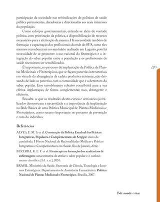 203
Entre sementes e raízes
participação da sociedade nas reivindicações de políticas de saúde
pública permanentes, duradouras e direcionadas aos reais interesses
da população.
Como esforços governamentais, entende-se além de vontade
política, com priorização da política, a disponibilização de recursos
necessários para a efetivação da mesma.Há necessidade também de
formação e capacitação dos profissionais da rede do SUS,como eles
mesmos reconheceram no seminário realizado em Lagarto, pois há
necessidade de se promover o uso racional do fitoterápico e a in-
tegração do saber popular entre a população e os profissionais de
saúde necessitam ser sensibilizados.
É importante, no processo de implantação da Política de Plan-
tas Medicinais e Fitoterápicos, que se façam parcerias intersetoriais
em virtude da abrangência da cadeia produtiva existente, não dei-
xando de lado as parcerias com a comunidade que é a detentora do
saber popular. Esse envolvimento coletivo contribuirá para a sua
efetiva implantação, de forma complementar, mas, abrangente e
eficiente.
Ressalta-se que os resultados destes cursos e seminários já rea-
lizados demonstram a necessidade e a importância da implantação
na Rede Básica de uma Política Municipal de Plantas Medicinais e
Fitoterápicos, como recurso importante no processo de prevenção
e cura do indivíduo.
Referências
ALVES, E. M. S. et al. Construção da Política Estadual das Práticas
Integrativas, Populares e Complementares de Sergipe: início da
caminhada. I Fórum Nacional de Racionalidades Médicas e Práticas
Integrativas e Complementares em Saúde. Rio de Janeiro, 2012.
BEZERRA, K. E. F. et al. Fitoterapia na formação dos acadêmicos de
enfermagem: uma tentativa de atrelar o saber popular e o conheci-
mento científico. [S.l.: s.n.], 2010.
BRASIL. Ministério da Saúde. Secretaria de Ciência,Tecnologia e Insu-
mos Estratégicos. Departamento de Assistência Farmacêutica. Política
Nacional de Plantas Medicinal e Fitoterápico. Brasília, 2007.
 