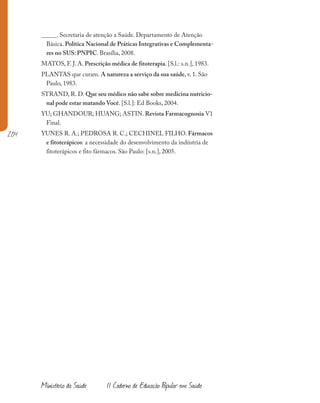 204
Ministério da Saúde II Caderno de Educação Popular em Saúde
_____. Secretaria de atenção a Saúde. Departamento de Atenção
Básica. Política Nacional de Práticas Integrativas e Complementa-
res no SUS: PNPIC. Brasília, 2008.
MATOS, F. J. A. Prescrição médica de fitoterapia. [S.l.: s.n.], 1983.
PLANTAS que curam. A natureza a serviço da sua saúde, v. 1. São
Paulo, 1983.
STRAND, R. D. Que seu médico não sabe sobre medicina nutricio-
nal pode estar matando Você. [S.l.]: Ed Books, 2004.
YU; GHANDOUR; HUANG; ASTIN. Revista Farmacognosia V1
Final.
YUNES R. A.; PEDROSA R. C.; CECHINEL FILHO. Fármacos
e fitoterápicos: a necessidade do desenvolvimento da indústria de
fitoterápicos e fito fármacos. São Paulo: [s.n.], 2005.
 