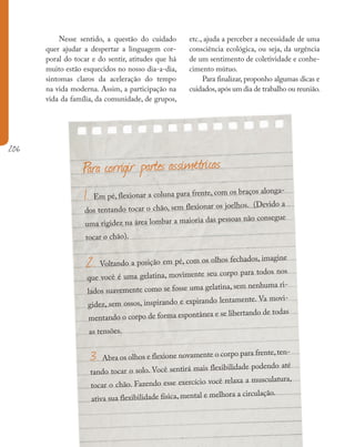 206
Nesse sentido, a questão do cuidado
quer ajudar a despertar a linguagem cor-
poral do tocar e do sentir, atitudes que há
muito estão esquecidos no nosso dia-a-dia,
sintomas claros da aceleração do tempo
na vida moderna. Assim, a participação na
vida da família, da comunidade, de grupos,
Para corrigir partes assimétricas
1. Em pé, flexionar a coluna para frente, com os braços alonga-
dos tentando tocar o chão, sem flexionar os joelhos. (Devido a
uma rigidez na área lombar a maioria das pessoas não consegue
tocar o chão).
2. Voltando a posição em pé, com os olhos fechados, imagine
que você é uma gelatina, movimente seu corpo para todos nos
lados suavemente como se fosse uma gelatina, sem nenhuma ri-
gidez, sem ossos, inspirando e expirando lentamente. Va movi-
mentando o corpo de forma espontânea e se libertando de todas
as tensões.
3. Abra os olhos e flexione novamente o corpo para frente,ten-
tando tocar o solo. Você sentirá mais flexibilidade podendo até
tocar o chão. Fazendo esse exercício você relaxa a musculatura,
ativa sua flexibilidade física, mental e melhora a circulação.
etc., ajuda a perceber a necessidade de uma
consciência ecológica, ou seja, da urgência
de um sentimento de coletividade e conhe-
cimento mútuo.
Para finalizar, proponho algumas dicas e
cuidados,após um dia de trabalho ou reunião.
 