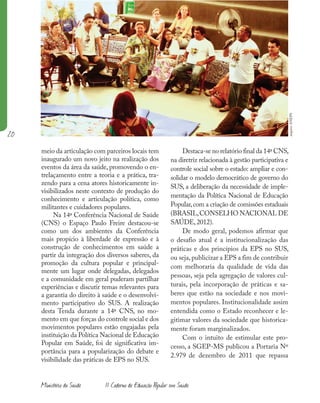 20
Ministério da Saúde II Caderno de Educação Popular em Saúde
meio da articulação com parceiros locais tem
inaugurado um novo jeito na realização dos
eventos da área da saúde, promovendo o en-
trelaçamento entre a teoria e a prática, tra-
zendo para a cena atores historicamente in-
visibilizados neste contexto de produção do
conhecimento e articulação política, como
militantes e cuidadores populares.
Na 14ª Conferência Nacional de Saúde
(CNS) o Espaço Paulo Freire destacou-se
como um dos ambientes da Conferência
mais propício à liberdade de expressão e à
construção de conhecimentos em saúde a
partir da integração dos diversos saberes, da
promoção da cultura popular e principal-
mente um lugar onde delegadas, delegados
e a comunidade em geral puderam partilhar
experiências e discutir temas relevantes para
a garantia do direito à saúde e o desenvolvi-
mento participativo do SUS. A realização
desta Tenda durante a 14ª CNS, no mo-
mento em que forças do controle social e dos
movimentos populares estão engajadas pela
instituição da Política Nacional de Educação
Popular em Saúde, foi de significativa im-
portância para a popularização do debate e
visibilidade das práticas de EPS no SUS.
Destaca-se no relatório final da 14ª CNS,
na diretriz relacionada à gestão participativa e
controle social sobre o estado: ampliar e con-
solidar o modelo democrático de governo do
SUS, a deliberação da necessidade de imple-
mentação da Política Nacional de Educação
Popular,com a criação de comissões estaduais
(BRASIL,CONSELHO NACIONAL DE
SAÚDE,2012).
De modo geral, podemos afirmar que
o desafio atual é a institucionalização das
práticas e dos princípios da EPS no SUS,
ou seja,publicizar a EPS a fim de contribuir
com melhoraria da qualidade de vida das
pessoas, seja pela agregação de valores cul-
turais, pela incorporação de práticas e sa-
beres que estão na sociedade e nos movi-
mentos populares. Institucionalidade assim
entendida como o Estado reconhecer e le-
gitimar valores da sociedade que historica-
mente foram marginalizados.
Com o intuito de estimular este pro-
cesso, a SGEP-MS publicou a Portaria Nº
2.979 de dezembro de 2011 que repassa
arquivo
ANEPS
 