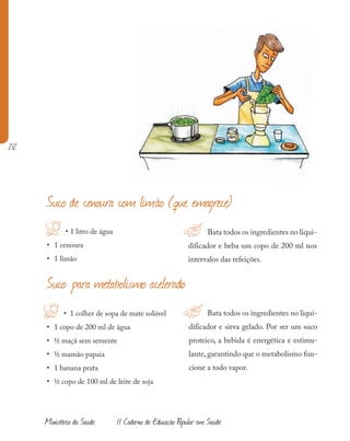 212
Ministério da Saúde II Caderno de Educação Popular em Saúde
• 1 litro de água
• 1 cenoura
• 1 limão
!
H Bata todos os ingredientes no liqui-
dificador e beba um copo de 200 ml nos
intervalos das refeições.
Suco de cenoura com limão (que emagrece)
H • 1 colher de sopa de mate solúvel
• 1 copo de 200 ml de água
• ½ maçã sem semente
• ½ mamão papaia
• 1 banana prata
• ½ copo de 100 ml de leite de soja
Bata todos os ingredientes no liqui-
dificador e sirva gelado. Por ser um suco
proteico, a bebida é energética e estimu-
lante, garantindo que o metabolismo fun-
cione a todo vapor.
Suco para metabolismo acelerado
!
 
