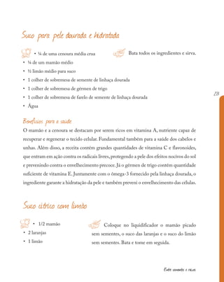213
Entre sementes e raízes
Coloque no liquidificador o mamão picado
sem sementes, o suco das laranjas e o suco do limão
sem sementes. Bata e tome em seguida.
• ¼ de uma cenoura média crua
• ¼ de um mamão médio
• ½ limão médio para suco
• 1 colher de sobremesa de semente de linhaça dourada
• 1 colher de sobremesa de gérmen de trigo
• 1 colher de sobremesa de farelo de semente de linhaça dourada
• Água
Suco cítrico com limão
• 1/2 mamão
• 2 laranjas
• 1 limão
Bata todos os ingredientes e sirva.
H
Suco para pele dourada e hidratada
!
!
H
Benefícios para a saúde
O mamão e a cenoura se destacam por serem ricos em vitamina A, nutriente capaz de
recuperar e regenerar o tecido celular. Fundamental também para a saúde dos cabelos e
unhas. Além disso, a receita contém grandes quantidades de vitamina C e flavonoides,
que entram em ação contra os radicais livres,protegendo a pele dos efeitos nocivos do sol
e prevenindo contra o envelhecimento precoce. Já o gérmen de trigo contém quantidade
suficiente de vitamina E. Juntamente com o ômega-3 fornecido pela linhaça dourada, o
ingrediente garante a hidratação da pele e também preveni o envelhecimento das células.
 