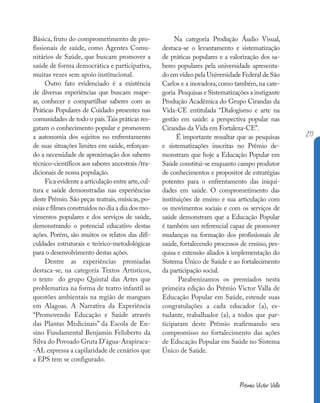 Básica, fruto do comprometimento de pro-
fissionais de saúde, como Agentes Comu-
nitários de Saúde, que buscam promover a
saúde de forma democrática e participativa,
muitas vezes sem apoio institucional.
Outro fato evidenciado é a existência
de diversas experiências que buscam mape-
ar, conhecer e compartilhar saberes com as
Práticas Populares de Cuidado presentes nas
comunidades de todo o país.Tais práticas res-
gatam o conhecimento popular e promovem
a autonomia dos sujeitos no enfrentamento
de suas situações limites em saúde, reforçan-
do a necessidade de aproximação dos saberes
técnico-científicos aos saberes ancestrais /tra-
dicionais de nossa população.
Fica evidente a articulação entre arte,cul-
tura e saúde demonstradas nas experiências
deste Prêmio. São peças teatrais, músicas, po-
esias e filmes construídos no dia a dia dos mo-
vimentos populares e dos serviços de saúde,
demonstrando o potencial educativo destas
ações. Porém, são muitos os relatos das difi-
culdades estruturais e teórico-metodológicas
para o desenvolvimento destas ações.
Dentre as experiências premiadas
destaca-se, na categoria Textos Artísticos,
o texto do grupo Quintal das Artes que
problematiza na forma de teatro infantil as
questões ambientais na região de mangues
em Alagoas. A Narrativa da Experiência
“Promovendo Educação e Saúde através
das Plantas Medicinais” da Escola de En-
sino Fundamental Benjamin Felisberto da
Silva do Povoado Gruta D’água-Arapiraca-
-AL expressa a capilaridade de cenários que
a EPS tem se configurado.
Na categoria Produção Áudio Visual,
destaca-se o levantamento e sistematização
de práticas populares e a valorização dos sa-
beres populares pela universidade apresenta-
do em vídeo pela Universidade Federal de São
Carlos e a inovadora, como também, na cate-
goria Pesquisas e Sistematizações a instigante
Produção Acadêmica do Grupo Cirandas da
Vida-CE entitulada “Dialogismo e arte na
gestão em saúde: a perspectiva popular nas
Cirandas da Vida em Fortaleza-CE”.
É importante ressaltar que as pesquisas
e sistematizações inscritas no Prêmio de-
monstram que hoje a Educação Popular em
Saúde constitui-se enquanto campo produtor
de conhecimentos e propositor de estratégias
potentes para o enfrentamento das iniqui-
dades em saúde. O comprometimento das
instituições de ensino e sua articulação com
os movimentos sociais e com os serviços de
saúde demonstram que a Educação Popular
é também um referencial capaz de promover
mudanças na formação dos profissionais de
saúde, fortalecendo processos de ensino, pes-
quisa e extensão aliados à implementação do
Sistema Único de Saúde e ao fortalecimento
da participação social.
Parabenizamos os premiados nesta
primeira edição do Prêmio Victor Valla de
Educação Popular em Saúde, estende suas
congratulações a cada educador (a), es-
tudante, trabalhador (a), a todos que par-
ticiparam deste Prêmio reafirmando seu
compromisso no fortalecimento das ações
de Educação Popular em Saúde no Sistema
Único de Saúde.
Prêmio Victor Valla
217
 