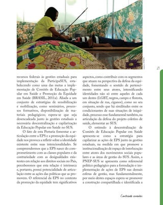 21
Construindo caminhos
aspectos, como contribuir com os segmentos
que atuam na perspectiva da defesa da equi-
dade, fomentando o sentido de pertenci-
mento entre seus atores, intensificando
identidades não só entre aqueles de cada
um destes (LGBT, negros, campo e floresta,
em situação de rua, ciganos), como no seu
conjunto, sendo que há similitudes entre os
condicionantes de suas situações de iniqui-
dade,processo esse fundamental também,na
articulação da defesa do projeto coletivo de
saúde, elementar ao SUS.
O estímulo à descentralização de
Comitês de Educação Popular em Saúde
apresenta-se como a estratégia para
capilarizar as ações de EPS junto às gestões
estaduais, na medida em que promove a
institucionalização de espaço de interlocução
entre atores dos movimentos sociais popu-
lares e as áreas de gestão do SUS. Assim, a
PNEP-SUS se apresenta como referencial
político pedagógico para a formulação e im-
plementação de ações de EPS nas demais
esferas de gestão, mas fundamentalmente,
por meio destes espaços espera-se promover
a construção compartilhada e identificada a
recursos federais às gestões estaduais para
implementação da ParticipaSUS, esta-
belecendo como uma das metas a imple-
mentação de Comitês de Educação Pop-
ular em Saúde e Promoção da Equidade
em Saúde (BRASIL, 2011a). Aliada a um
conjunto de estratégias de sensibilização
e mobilização, como seminários, proces-
sos formativos, disponibilização de ma-
teriais pedagógicos; espera-se que seja
desencadeada junto às gestões estaduais a
necessária descentralização e capilarização
da Educação Popular em Saúde no SUS.
O fato de esta Portaria fomentar a ar-
ticulação entre a EPS e a promoção da equi-
dade nos provoca a refletir sobre a identidade
existente entre suas intencionalidades. Se
compreendermos que a EPS nasce do com-
prometimento com as classes populares e da
contrariedade com as desigualdades exis-
tentes em relação aos direitos sociais no País,
perceberemos que esta relação é intrínseca
e, portanto, possui potencialidade de articu-
lação entre as ações das políticas que as pro-
movem. O referencial da EPS no contexto
da promoção da equidade tem significativos
arquivo
ANEPS
 