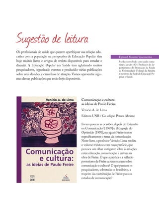 Os profissionais de saúde que querem aperfeiçoar sua relação edu-
cativa com a população na perspectiva de Educação Popular têm
hoje muitos livros e artigos de revista disponíveis para estudar e
discutir. A Educação Popular em Saúde tem aglutinado muitos
pesquisadores, organizado eventos e produzido várias publicações
sobre seus desafios e caminhos de atuação.Vamos apresentar algu-
mas destas publicações que estão hoje disponíveis.
Sugestão de leitura
Comunicação e cultura:
as ideias de Paulo Freire
Venício A. de Lima
Editora UNB / Co-edição Perseu Abramo
Foram poucas as ocasiões,depois de Extensão
ou Comunicação? [1969] e Pedagogia do
Oprimido [1970],nas quais Freire tratou
especificamente o tema da comunicação.
Neste livro,o professor Venício Lima reedita
o volume revisto e com novo prefácio,que
provoca um olhar instigante sobre as relações
entre educação,comunicação e cultura na
obra de Freire.O que a prática e a reflexão
posteriores de Freire acrescentaram sobre
comunicação e cultura? O que pensam os
pesquisadores,sobretudo os brasileiros,a
respeito da contribuição de Freire para os
estudos de comunicação?
Eymard Mourão Vasconcelos
Médico envolvido com saúde comu-
nitária desde 1974. Professor do de-
partamento de Promoção da Saúde
da Universidade Federal da Paraíba
e membro da Rede de Educação Po-
pular e Saúde.
 
