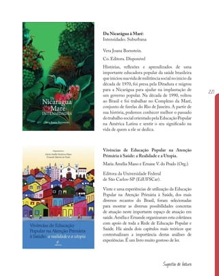 221
Vivências de Educação Popular na Atenção
Primária à Saúde: a Realidade e a Utopia.
Maria Amélia Mano e Ernane V.do Prado (Org.).
Editora da Universidade Federal
de São Carlos-SP (EdUFSCar).
Vinte e uma experiências de utilização da Educação
Popular na Atenção Primária à Saúde, dos mais
diversos recantos do Brasil, foram selecionadas
para mostrar as diversas possibilidades concretas
de atuação neste importante espaço de atuação em
saúde.Amélia e Ernande organizaram esta coletânea
com apoio de toda a Rede de Educação Popular e
Saúde. Há ainda dois capítulos mais teóricos que
contextualizam a importância destas análises de
experiências.É um livro muito gostoso de ler.
Da Nicarágua à Maré:
Intensidades. Suburbana
Vera Joana Bornstein.
Co. Editora. Disponível
Histórias, reflexões e aprendizados de uma
importante educadora popular da saúde brasileira
que iniciou sua vida de militância social no início da
década de 1970, foi presa pela Ditadura e migrou
para a Nicarágua para ajudar na implantação de
um governo popular. Na década de 1990, voltou
ao Brasil e foi trabalhar no Complexo da Maré,
conjunto de favelas do Rio de Janeiro. A partir de
sua história, podemos conhecer melhor o passado
dotrabalhosocialorientadopelaEducaçãoPopular
na América Latina e sentir o seu significado na
vida de quem a ele se dedica.
Sugestão de leitura
 