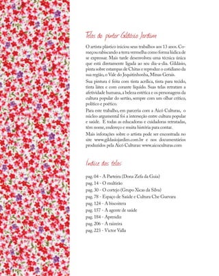 O artista plástico iniciou seus trabalhos aos 13 anos.Co-
meçou rabiscando a terra vermelha como forma lúdica de
se expressar. Mais tarde desenvolveu uma técnica única
que está diretamente ligada ao seu dia-a-dia. Gildásio,
pinta sobre estampas de Chitas e reproduz o cotidiano da
sua região,o Vale do Jequitinhonha,Minas Gerais.
Sua pintura é feita com tinta acrílica, tinta para tecido,
tinta látex e com corante líquido. Suas telas retratam a
afetividade humana,a beleza estética e os personagens da
cultura popular do sertão, sempre com um olhar crítico,
político e poético.
Para este trabalho, em parceria com a Aicó Culturas, o
núcleo argumental foi a interseção entre cultura popular
e saúde. E todas as educadoras e cuidadoras retratadas,
têm nome,endereço e muita história para contar.
Mais inforações sobre o artista pode ser encontrada no
site www.gildasiojardim.com.br e nos documentários
produzidos pela Aicó Culturas: www.aicoculturas.com
Índice das telas:
pag.04 - A Parteira (Dona Zefa da Guia)
pag.14 - O multirão
pag.30 - O cortejo (Grupo Xicas da Silva)
pag.78 - Espaço de Saúde e Cultura Che Guevara
pag.124 - A biscoitera
pag.157 - A agente de saúde
pag.184 - Aprendiz
pag.206 - A raizeira
pag.223 - Victor Valla
T
elas do pintor Gildásio Jardim
 