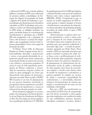 23
Construindo caminhos
o referencial da EPS com as demais políticas
públicas; a inserção da EPS como referencial
do processo político metodológico da for-
mação dos Agentes Comunitários de Saúde
e Agentes de Controle de Endemias; e a po-
tencialização dos demais processos formativos
articulados ao SUS. A articulação entre arte e
cultura e a saúde é um referencial significativo
na EPS, dentre as múltiplas iniciativas nas
quais é envolvida,destaca-se o movimento de
reconhecimento e articulação que a SGEP/
MS está inaugurando com a população do
Circo a fim de buscar a correção das iniqui-
dades a que as populações circenses estão ex-
postas e potencializar o Circo como espaço de
promoção da saúde.
O Prêmio Victor Valla de Educação
Popular em Saúde congrega muitas das in-
tencionalidades elencadas e proporcionou
o acesso a uma grande diversidade de ex-
periências, grande parte destas autônomas,
sendo desenvolvidas no interior dos serviços
e por coletivos e movimentos populares. O
acesso às mais de 160 experiências partic-
ipantes do Prêmio evidenciou a necessi-
dade de investirmos enquanto política de
saúde no apoio pedagógico aos atores que
desenvolvem estas práticas de promoção e
educação em saúde.Neste sentido a SGEP/
MS encontra-se em fase de planejamento
de um processo formativo envolvendo os
protagonistas destas experiências e possibil-
itando a troca de experiências e o acesso ao
referencial da educação popular em saúde.
Essas iniciativas congregam-se ao marco
político do atual governo de desenvolvimen-
to de um Projeto de Erradicação da Pobreza
no País.No setor saúde,um avanço significa-
tivo é a publicação do Decreto nº 7.508/2011
de regulamentação da Lei 8.080,que legitima
a Atenção Primária como porta de entrada do
Sistema entre outros avanços organizativos
(BRASIL, 2011b). Compreende-se que os
avanços no modelo organizativo do SUS so-
mente gerarão o impacto desejado se houver
o fortalecimento concomitante dos dispositi-
vos democratizadores da participação popular
na política de saúde, dentre os quais a EPS
merece evidência.
Democratização é a palavra chave tan-
to para garantirmos o acesso a todos como
para a conquista de um sistema acolhedor,
este último talvez mais complexo de ser con-
quistado, pois, para garantir acolhimento é
necessário algo mais - o sentido de perten-
cimento apontado por Paulo Freire. Nesse
sentido, a EPS tem apontado princípios que
podem contribuir às práticas de saúde nes-
sa busca, como a problematização da reali-
dade vivenciada pelas populações enquanto
elemento básico dos processos educativos e
de planejamento no enfrentamento dos de-
terminantes sociais da saúde; a valorização
do saber popular como forma de construir-
mos relações e vínculos mais efetivos, além
do desafio de resgatarmos e articularmos as
práticas populares de cuidado aos serviços
de saúde; a construção compartilhada do
conhecimento; e a amorosidade, elemento
intrínseco da humanização do sistema, que
implica o reconhecimento do outro em sua
totalidade e diversidade.
Para que a EPS seja transformada em
uma política do SUS temos de compreender
que esta deverá contemplar a todos aqueles
que estão implicados com a política de saúde,
ou seja, trabalhadores, gestores, docentes,
educadores, estudantes e usuários. Ainda é
 