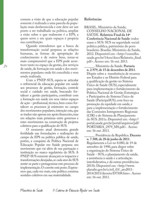 24
Ministério da Saúde II Caderno de Educação Popular em Saúde
comum a visão de que a educação popular
somente é realizada a uma parcela da popu-
lação mais desfavorecida e este deve ser um
ponto a ser trabalhado na política, ampliar
a visão sobre o que realmente é a EPS, a
quem serve e em quais espaços é propícia
sua contribuição.
Quando entendemos que a busca da
transformação social perpassa as relações
humanas, as formas de apropriação do
conhecimento e de outros bens, torna-se
mais compreensível que a EPS pode acon-
tecer tanto no espaço da gestão, dos serviços
de saúde,de formação em saúde e dos movi-
mentos populares onde foi concebida e vem
sendo realizada.
Com a PNEP-SUS, espera-se articular
o referencial da educação popular em saúde
aos processos de gestão, formação, controle
social e cuidado em saúde, buscando for-
talecer a gestão participativa, contribuir com
a formação em saúde em seus vários espaços
de ação - profissional,técnica,bem como for-
talecer os processos já existentes no campo
dos movimentos populares,intenção esta,que
se traduz não apenas em apoio financeiro,mas
em relações mais próximas entre governos e
estes movimentos na construção de projetos
coletivos para a qualificação do SUS.
O momento atual demonstra grande
fertilidade nas formulações e realizações do
campo da EPS na política pública de saúde,
porém, a conquista da Política Nacional de
Educação Popular em Saúde perpassa um
movimento que vai além de sua pactuação e
instituição no marco regulatório do SUS. A
PNEP-SUS somente alcançará os impactos e
transformações desejadas,se cada ator do SUS
sentir-se parte e protagonizar este processo de
implementação.O convite está posto.Espera-
mos que, cada vez mais, esta política construa
sentidos coletivos em sua materialidade.
Referências
BRASIL. Ministério da Saúde;
CONSELHO NACIONAL DE
SAÚDE. Relatório Final da 14ª
Conferência Nacional de Saúde: todos
usam o SUS: SUS na seguridade social:
política pública, patrimônio do povo
brasileiro. Brasília: Ministério da Saúde,
2012. Disponível em: <http://conselho.
saude.gov.br/14cns/docs/Relatorio_final.
pdf>. Acesso em: 16 out. 2013.
______. Ministério da Saúde. Portaria
n. 2.979, de 15 de dezembro de 2011.
Dispõe sobre a transferência de recursos
aos Estados e ao Distrito Federal para
a qualificação da gestão no Sistema
Único de Saúde (SUS), especialmente
para implementação e fortalecimento da
Política Nacional de Gestão Estratégica
e Participativa do Sistema Único de
Saúde (ParticipaSUS), com foco na
promoção da equidade em saúde, e
para a implementação e fortalecimento
das Comissões Intergestores Regionais
(CIR) e do Sistema de Planejamento
do SUS. 2011a. Disponível em: <http://
portal.saude.gov.br/portal/arquivos/pdf/
PORTARIA_2979_MS.pdf>. Acesso
em: 16 out. 2013.
______. Presidência da República. Decreto
n. 7.508, de 28 de junho de 2011.
Regulamenta a Lei no 8.080, de 19 de
setembro de 1990, para dispor sobre
a organização do Sistema Único de
Saúde - SUS, o planejamento da saúde,
a assistência à saúde e a articulação
interfederativa, e dá outras providências.
2011b. Disponível em: <http://www.
planalto.gov.br/ccivil_03/_ato2011-
2014/2011/decreto/D7508.htm>. Acesso
em: 16 out. 2013.
 