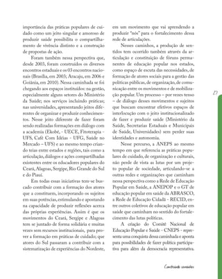 27
Construindo caminhos
importância das práticas populares de cui-
dado como um jeito singular e amoroso de
produzir saúde possibilita o compartilha-
mento de vivência distinto e a construção
de propostas de ação.
Foram também nessa perspectiva que,
desde 2003, foram construídos os diversos
encontros estaduais e os 03 encontros nacio-
nais (Brasília, em 2003; Aracaju, em 2006 e
Goiânia, em 2010). Nessa caminhada se foi
chegando aos espaços instituídos: na gestão,
especialmente alguns setores do Ministério
da Saúde; nos serviços incluindo práticas;
nas universidades, apresentando jeitos dife-
rentes de organizar e produzir conhecimen-
tos. Nesse jeito diferente de fazer foram
sendo realizadas formações em diálogo com
a academia (Ekobé, - UECE, Fitoterapia -
UFS, Café Com Idéias - UFG, Saúde no
Mercado – UFS) e ao mesmo tempo crian-
do teias entre estados e regiões, tais como a
articulação,diálogos e ações compartilhadas
existentes entre os educadores populares do
Ceará,Alagoas,Sergipe,Rio Grande do Sul
e do Piauí.
Em todas essas iniciativas tem-se bus-
cado contribuir com a formação dos atores
que a constituem, incorporando os sujeitos
em suas potências,estimulando e apostando
na capacidade de produzir reflexões acerca
das próprias experiências. Assim é que os
movimentos do Ceará, Sergipe e Alagoas
tem se juntado de forma solidária e muitas
vezes sem recursos institucionais, para pro-
ver a formação em práticas de cuidado; que
atores do Sul passaram a contribuir com a
sistematização de experiências do Nordeste,
em um movimento que vai aprendendo a
produzir “nós” para o fortalecimento dessa
rede de articulações.
Nesses caminhos, a produção de sen-
tidos tem ocorrido também através da ar-
ticulação e constituição de fóruns perma-
nentes de educação popular nos estados,
como espaço de escuta das necessidades, de
formação de atores sociais para a gestão das
políticas públicas,de organização,de comu-
nicação entre os movimentos e de mobiliza-
ção popular. Um processo – por vezes tenso
– de diálogo desses movimentos e sujeitos
que buscam encontrar efetivos espaços de
interlocução com o jeito institucionalizado
de fazer e produzir saúde (Ministério da
Saúde, Secretarias Estaduais e Municipais
de Saúde, Universidades) sem perder suas
identidades e autonomia.
Nesse percurso, a ANEPS ao mesmo
tempo em que referencia as práticas popu-
lares de cuidado, de organização e culturais,
não perde de vista as lutas por um proje-
to popular de sociedade, articulando-se a
outras redes e organizações que caminham
nessa perspectiva como a Rede de Educação
Popular em Saúde, a ANEPOP e o GT de
educação popular em saúde da ABRASCO,
a Rede de Educação Cidadã - RECID, en-
tre outros coletivos de educação popular em
saúde que caminham no sentido do fortale-
cimento das lutas políticas.
A criação do Comitê Nacional de
Educação Popular e Saúde - CNEPS - repre-
senta uma conquista dessa caminhada e aponta
para possibilidades de fazer política participa-
tiva para além da democracia representativa.
 