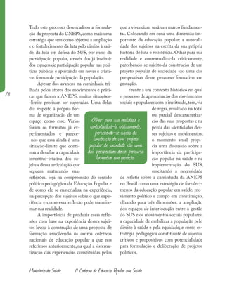 28
Ministério da Saúde II Caderno de Educação Popular em Saúde
Todo este processo desencadeou a formula-
ção da proposta do CNEPS,como mais uma
estratégia que tem como objetivo a ampliação
e o fortalecimento da luta pelo direito à saú-
de, da luta em defesa do SUS, por meio da
participação popular, através dos já instituí-
dos espaços de participação popular nas polí-
ticas públicas e apostando em novas e criati-
vas formas de participação da população.
Apesar dos avanços na caminhada tri-
lhada pelos atores dos movimentos e práti-
cas que fazem a ANEPS, muitas situações-
-limite precisam ser superadas. Uma delas
diz respeito à própria for-
ma de organização de um
espaço como esse. Vários
foram os formatos já ex-
perimentados e parece-
-nos que essa ainda é uma
situação-limite que conti-
nua a desafiar a capacidade
inventivo-criativa dos su-
jeitos dessa articulação que
seguem maturando suas
reflexões, seja na compreensão do sentido
político pedagógico da Educação Popular e
de como ele se materializa na experiência,
na percepção dos sujeitos sobre o que expe-
riência e como essa reflexão pode transfor-
mar sua realidade.
A importância de produzir essas refle-
xões com base na experiência desses sujei-
tos levou à construção de uma proposta de
formação envolvendo os outros coletivos
nacionais de educação popular a que nos
referimos anteriormente, na qual a sistema-
tização das experiências constituídas pelos
que a vivenciam será um marco fundamen-
tal. Colocando em cena uma dimensão im-
portante da educação popular: a autorali-
dade dos sujeitos na escrita da sua própria
história de luta e resistência. Olhar para sua
realidade e contextualizá-la criticamente,
percebendo-se sujeito da construção de um
projeto popular de sociedade são uma das
perspectivas desse percurso formativo em
gestação.
Frente a um contexto histórico no qual
o processo de aproximação dos movimentos
sociais e populares com o instituído,tem,via
de regra, resultado na total
ou parcial descaracteriza-
ção das suas propostas e na
perda das identidades des-
ses sujeitos e movimentos,
o momento atual propi-
cia uma discussão sobre a
importância da participa-
ção popular na saúde e na
implementação do SUS,
suscitando a necessidade
de refletir sobre a caminhada da ANEPS
no Brasil como uma estratégia de fortaleci-
mento da educação popular em saúde, mo-
vimento político e campo em constituição,
olhando para três dimensões: a ampliação
dos espaços de interlocução entre a gestão
do SUS e os movimentos sociais populares;
a capacidade de mobilizar a população pelo
direito à saúde e pela equidade; e como es-
tratégia pedagógica constituinte de sujeitos
críticos e propositivos com potencialidade
para formulação e deliberação de projetos
políticos.
Olhar para sua realidade e
contextualizá-la criticamente,
percebendo-se sujeito da
construção de um projeto
popular de sociedade são uma
das perspectivas desse percurso
formativo em gestação.
 