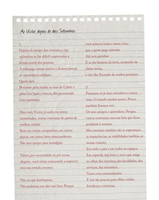 1.
Depois do tempo dos torrentes e das
cachoeiras se faz difícil empreender a
feitura artesã dos poemas.
A vida pega outros riachos e ficamos presos
ao automático cotidiano.
Quem dera
Percorrer pelas tardes as ruas do Catete e
parar nos bares e bancas, lhe procurando
com esperança.
Mas você, Victor, já anda em outras
caminhadas, outras conversas de pastor de
ovelhas, risadas
Boas em outras companhias, em outros
planos, em outras lutas transcendentes.
Não tem tempo para nostalgias.
Talvez, por necessidade ou por novas
alegrias, você esteja começando a esquecer
essa sua estrada conosco.
Nós, os que lembramos,
Não podemos nos dar esse luxo. Porque
você semeou tanta e tanta coisa...
que a gente pega semente
Até sem perceber
E se faz homem da terra, camponês de
ideias novas,
e vira Ser Fecundo de sonhos possíveis.
2.
Passaram-se já dois setembros e meses
mais. O mundo mudou pouco. Pouco
também fizemos nós
Os seus amigos e aprendizes. Porque,
vamos conveniar, essa sua lista que ficou
pendente é enorme.
Mas enormes também são as esperanças,
as impaciências, as viabilidades inéditas, as
nossas criações
Em todo o país e em todos os espaços.
Em especial, veja bem o novo que surge
no olhar dos meninos, das faculdades, dos
serviços, dos encontros...
Tanta coisa extraordinária
E nós tão poucos para olhar, cuidar,
fortalecer, e etcéteras.
Ao Victor, depois de dois Setembros.
 