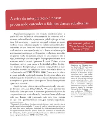 A crise da interpretação é nossa:
procurando entender a fala das classes subalternas
Victor Vincent Valla
As grandes mudanças que têm ocorridas nos últimos anos - a
queda do Muro de Berlin e subsequente fim do socialismo real, a
vitoriosa onda neoliberal e o processo de globalização que se ins-
taura hoje no mundo - exerceram um papel profundo no nosso
modo de pensar a educação popular e o trabalho comunitário. Pos-
sivelmente, um dos temas que mais sofreu questionamento como
resultado destas mudanças diz respeito às formas através das quais
as sociedades transformam-se. Enquanto a revolução ou a rebelião
em grande escala, na realidade, sempre foi uma exceção e não a
regra, as mudanças ocasionadas pelas forças progressistas têm mais
a ver com resistências sutis e pequenos levantes. Embora menos
dramáticas, servem para minar a legitimidade política de siste-
mas diferentes de exploração, e ao mesmo tempo, tendem a indi-
car melhor o sistema de crenças das classes subalternas do que os
confrontos diretos (SERULNIKOV, 1994). E neste sentido, talvez
a grande guinada, a principal mudança de ótica com relação aos
trabalhos que são desenvolvidos com as classes subalternas se refere
a compreensão que se tem de como pessoas dessas classes pensam
e percebem o mundo.
Depois de vários esforços para melhor compreender este cam-
po de ideias (VALLA, 1992; VALLA, 1993), duas questões têm
ficado mais claras para mim. A primeira é que nossa dificuldade de
compreender o que os membros das chamadas classes subalternas
estão nos dizendo está relacionado mais com nossa postura
do que com questões técnicas como, por exemplo, linguísticas1
.
1
“A categoria de subalterno é certamente mais intensa e mais expressiva que a
simples categoria de trabalhador. O legado da tradição gramsciana, que nos vem
por meio dessa noção, prefigura a diversidade das situações de subalternidade, e
sua riqueza histórica, cultural e política. Induz-nos a entender a diversificação
de concepções, motivos, pontos-de vista, esperanças, no interior das diferentes
classes e grupos subalternos” (MARTINS, 1989, p. 98).
Graduou-se em Educação, doutor
em História pela USP e pós gradu-
ação em Saúde Coletiva. Foi um dos
criadores do Centro de Estudos da
População da Leopoldina (Cepel),
criado entre 1987 e 1988, conside-
rado, segundo ele, um brilhante mo-
mento de fusão da vida acadêmica
com as aspirações populares, e onde
passou a ter contato mais próximo
com as comunidades. Participou
ativamente do Grupo de Trabalho
Educação Popular da Associação
Nacional de Pós-Graduação e Pes-
quisa em Educação (ANPEd), du-
rante duas décadas, marcando forte-
mente o seu modo de funcionamen-
to e a sua identidade.
T
exto originalmente publicado em
1996 na Revista de Educação e
Realidade, 2:177/90.
 