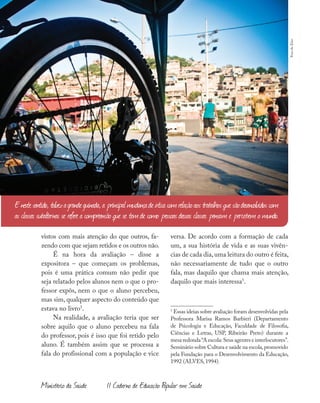 38
Ministério da Saúde II Caderno de Educação Popular em Saúde
vistos com mais atenção do que outros, fa-
zendo com que sejam retidos e os outros não.
É na hora da avaliação – disse a
expositora – que começam os problemas,
pois é uma prática comum não pedir que
seja relatado pelos alunos nem o que o pro-
fessor expôs, nem o que o aluno percebeu,
mas sim, qualquer aspecto do conteúdo que
estava no livro5
.
Na realidade, a avaliação teria que ser
sobre aquilo que o aluno percebeu na fala
do professor, pois é isso que foi retido pelo
aluno. É também assim que se processa a
fala do profissional com a população e vice
versa. De acordo com a formação de cada
um, a sua história de vida e as suas vivên-
cias de cada dia,uma leitura do outro é feita,
não necessariamente de tudo que o outro
fala, mas daquilo que chama mais atenção,
daquilo que mais interessa5
.
5
Essas ideias sobre avaliação foram desenvolvidas pela
Professora Marisa Ramos Barbieri (Departamento
de Psicologia e Educação, Faculdade de Filosofia,
Ciências e Letras, USP, Ribeirão Preto) durante a
mesa redonda“A escola:Seus agentes e interlocutores”.
Seminário sobre Cultura e saúde na escola,promovido
pela Fundação para o Desenvolvimento da Educação,
1992 (ALVES, 1994).
Enestesentido,talvezagrandeguinada,a principalmudançadeóticacomrelaçãoaostrabalhosquesãodesenvolvidoscom
as classes subalternas se refere a compreensão que se temde como pessoasdessas classes pensam e percebem o mundo.
Fora
do
Eixo
 