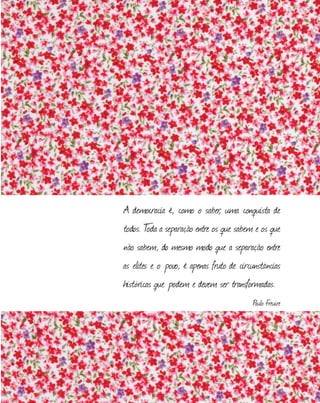 A democracia é, como o saber, uma conquista de
todos. T
oda a separação entre os que sabem e os que
não sabem, do mesmo modo que a separação entre
as elites e o povo, é apenas fruto de circunstâncias
históricas que podem e devem ser transformadas.
Paulo Freuire
 