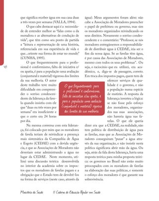 40
Ministério da Saúde II Caderno de Educação Popular em Saúde
que significa receber água em sua casa duas
a três vezes por semana (VALLA, 1994).
O que cabe destacar aqui é a necessida-
de de entender melhor as “falas como a da
moradora e as alternativas de condução de
vida”, que têm como seu ponto de partida
a “leitura e representação de uma história,
referenciada em sua experiência de vida e
que...oriente sua forma de estar no mundo”
(CUNHA, 1995).
O que frequentemente para o profis-
sional é conformismo, falta de iniciativa e/
ou apatia, é para a população uma avaliação
(conjuntural e material) rigorosa dos limites
da sua melhoria. O autor
deste trabalho teve muito
dificuldade em compreen-
der o sorriso condescen-
dente da liderança da fave-
la quando insistiu com ele
que “duas ou três vezes por
semana” era insuficiente e
que o certo era 24 horas
por dia.
Na mesma conversa com esta lideran-
ça, foi colocado por mim que os moradores
de favela teriam de reivindicar a presença
mais sistemática da Companhia de Água
e Esgoto (CEDAE) com a devida urgên-
cia, e que as Associações de Moradores não
deveriam estar administrando a água no
lugar da CEDAE. Neste momento, uti-
lizei uma discussão teórica desenvolvida
no interior da academia sobre os impos-
tos que os moradores de favelas pagam e a
obrigação que o Estado tem de devolvê-los
na forma de serviços (neste caso, através da
água). Meus argumentos foram além: não
cabe a Associação de Moradores preencher
o papel de prefeitura ou governo, mas sim
os moradores organizados reivindicando os
seus direitos. Novamente o sorriso condes-
cendente e o comentário: “Professor, se nós
moradores entregássemos a responsabilida-
de de distribuir água à CEDAE, iria ser o
fim da nossa água. Se as favelas têm água,
é por causa das Associações de Moradores,
mesmo com todos os seus problemas”. Ou
seja, o raciocínio que eu utilizei, era aca-
dêmico, e, diga-se de passagem, correto.
Em troca dos impostos pagos, quem tem de
oferecer serviços de qua-
lidade é o governo, e não
a população numa espécie
de mutirão. A resposta da
liderança inverteu a lógica:
se não fosse pelo esforço
dos moradores, organiza-
dos nas suas associações,
não haveria água nas fa-
velas. O que ele queria
dizer era que a CEDAE,na realidade,não
tem política de distribuição de água para
as favelas, mas que as Associações de Mo-
radores conseguiram “puxar” a água atra-
vés da sua organização, e não insistir nesta
política significava abrir mão da água. Ou
seja, atrás da fala desta liderança, havia uma
resposta teórica para minha proposta teóri-
ca: os governos no Brasil não estão muito
preocupados com os moradores de favelas
na elaboração das suas políticas, e somente
o esforço dos moradores é que garante sua
sobrevivência.
O que frequentemente para
o profissional é conformismo,
falta de iniciativa e/ou apatia, é
para a população uma avaliação
(conjuntural e material) rigorosa
dos limites da sua melhoria.
 