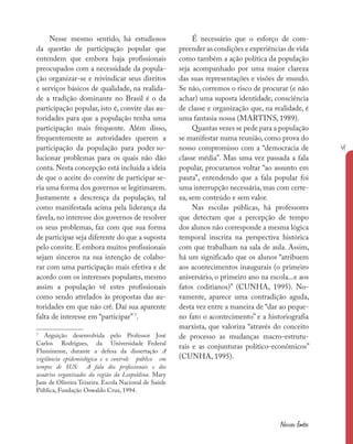 41
Nossas fontes
Nesse mesmo sentido, há estudiosos
da questão de participação popular que
entendem que embora haja profissionais
preocupados com a necessidade da popula-
ção organizar-se e reivindicar seus direitos
e serviços básicos de qualidade, na realida-
de a tradição dominante no Brasil é o da
participação popular, isto é, convite das au-
toridades para que a população tenha uma
participação mais frequente. Além disso,
frequentemente as autoridades querem a
participação da população para poder so-
lucionar problemas para os quais não dão
conta. Nesta concepção está incluída a ideia
de que o aceite do convite de participar se-
ria uma forma dos governos se legitimarem.
Justamente a descrença da população, tal
como manifestada acima pela liderança da
favela, no interesse dos governos de resolver
os seus problemas, faz com que sua forma
de participar seja diferente do que a suposta
pelo convite. E embora muitos profissionais
sejam sinceros na sua intenção de colabo-
rar com uma participação mais efetiva e de
acordo com os interesses populares, mesmo
assim a população vê estes profissionais
como sendo atrelados às propostas das au-
toridades em que não crê. Daí sua aparente
falta de interesse em “participar” 7
.
7
Arguição desenvolvida pelo Professor José
Carlos Rodrigues, da Universidade Federal
Fluminense, durante a defesa da dissertação A
vigilância epidemiológica e o controle público em
tempos de SUS: A fala dos profissionais e dos
usuários organizados da região da Leopoldina. Mary
Jane de Oliveira Teixeira. Escola Nacional de Saúde
Pública, Fundação Oswaldo Cruz, 1994.
É necessário que o esforço de com-
preender as condições e experiências de vida
como também a ação política da população
seja acompanhado por uma maior clareza
das suas representações e visões de mundo.
Se não, corremos o risco de procurar (e não
achar) uma suposta identidade, consciência
de classe e organização que, na realidade, é
uma fantasia nossa (MARTINS, 1989).
Quantas vezes se pede para a população
se manifestar numa reunião, como prova do
nosso compromisso com a “democracia de
classe média”. Mas uma vez passada a fala
popular, procuramos voltar “ao assunto em
pauta”, entendendo que a fala popular foi
uma interrupção necessária, mas com certe-
za, sem conteúdo e sem valor.
Nas escolas públicas, há professores
que detectam que a percepção de tempo
dos alunos não corresponde a mesma lógica
temporal inscrita na perspectiva histórica
com que trabalham na sala de aula. Assim,
há um significado que os alunos “atribuem
aos acontecimentos inaugurais (o primeiro
aniversário, o primeiro ano na escola...e aos
fatos coditianos)” (CUNHA, 1995). No-
vamente, aparece uma contradição aguda,
desta vez entre a maneira de “dar ao peque-
no fato o acontecimento” e a historiografia
marxista, que valoriza “através do conceito
de processo as mudanças macro-estrutu-
rais e as conjunturas político-econômicos”
(CUNHA, 1995).
 