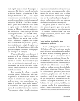 43
Nossas fontes
mais rápido para os demais do que para o
camponês. Tal visão foi o que levou Lenin
a declarar durante a primeira fase da Re-
volução Russa que “ o real (...) não é o que
os camponeses pensem (...) e sim o que de-
preendem das relações econômicas da atual
sociedade” (LENIN, 1974). Nesta perspec-
tiva, o agente ativo da História acaba sendo
o capital e não o trabalhador. Em outros
termos, a “História esta necessariamente
em conflito com a consciência que dele têm
os seus participantes” (MARTINS, 1989).
Quero levantar a hipótese de que tal
como Martins nos alerta para perceber
como a relação do camponês com o capi-
tal é diferente desta relação com o operário,
também é diferente a relação do capital com
o morador de favela ou bairro periférico da
grande metrópole (biscateiro, subemprega-
do, empregado de serviços).
O que está implícita nessa discussão é
a percepção de que a forma do trabalhador
exprimir sua visão de mundo e sua con-
cepção de história e da sociedade em que
vive está estritamente relacionada com a
maneira em que se relaciona com o capital:
de uma forma dinâmica, ou de uma forma
indireta e oscilante.
Esta maneira de colocar a questão
temporal parece fundamental, pois nos-
sa percepção de tempo se for baseada na
relação do operário com o grande capital,
pode nos levar a ver o camponês, ou o mo-
rador da periferia, como sendo “incapaz”
e necessitando nossa “ajuda” para torná-lo
capaz. É necessário tomar como premissa
“o pensamento radical e simples das classes
exploradas, meio e instrumento (ao invés de
instrumentalizá-las), para desvendar o lado
oculto das relações sociais com os olhos
deles, revelando-lhe aquilo que ele enxerga
mas não vê, completando, com ele, a produ-
ção do conhecimento crítico que nasce da
revelação do subalterno como sujeito”.
O grande poder de síntese do Antó-
nio Gramsci apontou para esta questão
quando chamou atenção para o fato de que
“...o elemento intelectual ‘sabe’, mas nem
sempre compreende, e muito menos ‘sente!
(GRAMSCI, 1966).
Invertendo o significado, sem
deformar as palavras
Carlo Ginzburg, na sua belíssima obra,
O Queijo e os Vermes, levanta uma questão
que se aproxima àquelas levantadas por José
de Souza Martins. Ginsburg questiona o
argumento de que as ideias de uma época
têm sua origem nas ideias das elites, as clas-
ses superiores, e que sua difusão chega às
classes subalternas de uma forma mecânica,
sofrendo uma deterioração e sendo defor-
madas na medida em que são assimiladas
pelas classes subalternas. Martins, falando
do conhecimento produzido pelas classes
subalternas, propõe que o saber das classes
populares é mais do que ideologia, “é mais
do que interpretação necessariamente de-
formada e incompleta da realidade do su-
balterno. É neste sentido, também, que
a cultura popular deve ser pensada como
cultura, como conhecimento acumulado,
sistematizado, interpretativo e explicativo, e
 