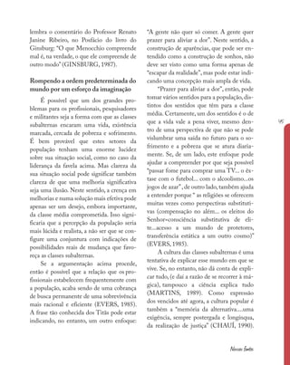 45
Nossas fontes
lembra o comentário do Professor Renato
Janine Ribeiro, no Posfácio do livro do
Ginsburg: “O que Menocchio compreende
mal é, na verdade, o que ele compreende de
outro modo” (GINSBURG, 1987).
Rompendo a ordem predeterminada do
mundo por um esforço da imaginação
É possível que um dos grandes pro-
blemas para os profissionais, pesquisadores
e militantes seja a forma com que as classes
subalternas encaram uma vida, existência
marcada, cercada de pobreza e sofrimento.
É bem provável que estes setores da
população tenham uma enorme lucidez
sobre sua situação social, como no caso da
liderança da favela acima. Mas clareza da
sua situação social pode significar também
clareza de que uma melhoria significativa
seja uma ilusão. Neste sentido, a crença em
melhorias e numa solução mais efetiva pode
apenas ser um desejo, embora importante,
da classe média comprometida. Isso signi-
ficaria que a percepção da população seria
mais lúcida e realista, a não ser que se con-
figure uma conjuntura com indicações de
possibilidades reais de mudança que favo-
reça as classes subalternas.
Se a argumentação acima procede,
então é possível que a relação que os pro-
fissionais estabelecem frequentemente com
a população, acaba sendo de uma cobrança
de busca permanente de uma sobrevivência
mais racional e eficiente (EVERS, 1985).
A frase tão conhecida dos Titãs pode estar
indicando, no entanto, um outro enfoque:
“A gente não quer só comer. A gente quer
prazer para aliviar a dor”. Neste sentido, a
construção de aparências, que pode ser en-
tendido como a construção de sonhos, não
deve ser visto como uma forma apenas de
“escapar da realidade”, mas pode estar indi-
cando uma concepção mais ampla de vida.
“Prazer para aliviar a dor”, então, pode
tomar vários sentidos para a população, dis-
tintos dos sentidos que têm para a classe
média. Certamente, um dos sentidos é o de
que a vida vale a pena viver, mesmo den-
tro de uma perspectiva de que não se pode
vislumbrar uma saída no futuro para o so-
frimento e a pobreza que se atura diaria-
mente. Se, de um lado, este enfoque pode
ajudar a compreender por que seja possível
“passar fome para comprar uma TV... o êx-
tase com o futebol... com o alcoolismo...os
jogos de azar”,de outro lado,também ajuda
a entender porque “ as religiões se oferecem
muitas vezes como perspectivas substituti-
vas (compensação no além... os eleitos do
Senhor=consciência substitutiva de eli-
te...acesso a um mundo de protetores,
transferência estática a um outro cosmo)”
(EVERS, 1985).
A cultura das classes subalternas é uma
tentativa de explicar esse mundo em que se
vive. Se, no entanto, não dá conta de expli-
car tudo, (e daí a razão de se recorrer à má-
gica), tampouco a ciência explica tudo
(MARTINS, 1989). Como expressão
dos vencidos até agora, a cultura popular é
também a “memória da alternativa....uma
exigência, sempre postergada e longínqua,
da realização de justiça” (CHAUÍ, 1990).
 