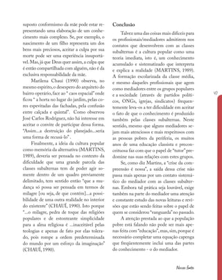 47
Nossas fontes
suposto conformismo da mãe pode estar re-
presentando uma elaboração de um conhe-
cimento mais complexo. Se, por exemplo, o
nascimento de um filho representa um dos
bens mais preciosos, aceitar a culpa por sua
morte pode ser uma experiência insuportá-
vel.Mas,já que Deus quer assim,a culpa que
é então compartilhada com alguém,não é da
exclusiva responsabilidade da mãe.
Marilena Chauí (1990) observa, no
mesmo espírito,o desespero do arquiteto do
bairro operário, face ao “ caos espacial”onde
ficou “ a horta no lugar do jardim, pelas co-
res espevitadas das fachadas, pela confusão
entre calçada e quintal”. Como observou
José Carlos Rodriguez, não há interesse em
aceitar o convite de participar dessa forma.
“Assim...a destruição do planejado...seria
uma forma de recusá-lo” .
Finalmente, a ideia da cultura popular
como memória da alternativa (MARTINS,
1989), deveria ser pensada no contexto da
dificuldade que uma grande parcela das
classes subalternas tem de poder agir so-
mente dentro de um quadro previamente
delimitado, tem sentido então “que a mu-
dança só possa ser pensada em termos de
milagre [ou seja, de que contém]...a possi-
bilidade de uma outra realidade no interior
do existente” (CHAUÍ, 1990). Isto porque
“...o milagre, pedra de toque das religiões
populares e de estonteante simplicidade
para a alma religiosa é ...inaceitável pelas
teologias e apenas de fato por elas tolera-
do, pois rompe a ordem predeterminada
do mundo por um esforço da imaginação”
(CHAUÍ, 1990).
Conclusão
Talvez uma das coisas mais difíceis para
os profissionais/mediadores admitirem nos
contatos que desenvolvem com as classes
subalternas é a cultura popular como uma
teoria imediata, isto é, um conhecimento
acumulado e sistematizado que interpreta
e explica a realidade (MARTINS, 1989).
A formação escolarizada da classe média,
e mesmo daqueles profissionais que agem
como mediadores entre os grupos populares
e a sociedade (através de partidos políti-
cos, ONGs, igrejas, sindicatos) frequen-
temente leva-os a ter dificuldade em aceitar
o fato de que o conhecimento é produzido
também pelas classes subalternas. Neste
sentido, mesmo que alguns mediadores se-
jam mais atenciosos e mais respeitosos com
as pessoas pobres da periferia, os muitos
anos de uma educação classista e precon-
ceituosa faz com que o papel de “tutor”pre-
domine nas suas relações com estes grupos.
Se, como diz Martins, a “crise da com-
preensão é nossa”, a saída dessa crise não
passa mais apenas por um contato sistemá-
tico do mediador com as classes subalter-
nas. Embora tal prática seja louvável, exige
também na parte do mediador uma atenção
e constante estudo das novas leituras e revi-
sões que estão sendo feitas sobre o papel de
quem se considerou “vanguarda”no passado.
A atenção prestada ao que a população
pobre está falando não pode ser mais ape-
nas feita com “educação”,mas,sim,porque é
necessário completar uma equação capenga
que freqüentemente inclui uma das partes
do conhecimento - o do mediador.
 