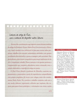 Leituras de artigo de Fiori,
com a intenção de despertar outras leituras
Autoras das considerações que seguem, somos leitoras assíduas
do artigo do Professor Ernani Maria Fiori Conscientização e Educa-
ção, o qual constitui uma referência de base para nossas aulas, pes-
quisas, trabalhos de extensão universitária, atividades com grupos
socialmente discriminados e postos a margem pela sociedade. Não
pretendemos,nem temos competência para traçar explicação de tão
rico e importante trabalho. Nossa intenção é de apontar posturas e
compreensões que, enquanto educadoras, temos alcançado com o
estudo sistemático e repetido do artigo em pauta.
O Prof. Fiori, filósofo e professor de Filosofia, construiu seu
pensamento e proposições a partir de experiências compartilhadas
com grupos populares, de trocas com colegas, entre eles notada-
mente Paulo Freire. No convívio e trabalho conjunto, cada um a
seu modo, elaborou importantes reflexões que inspiram, dão su-
porte para quem busca princípios e orientações com vistas a ações
Maria Waldenez de Oliveira
Enfermeira. Doutora em Educação
(UFSCar). Docente do Departa-
mento de Metodologia de Ensino
da Universidade Federal de São
Carlos-SP. Coordenação do Projeto
Mapeamento e Catalogação de Prá-
ticas de Educação Popular e Saúde
de São Carlos- MAPEPS. Mem-
bro da Rede de Educação Popular e
Saúde (EPS), do Grupo de Traba-
lho EPS da Associação Brasileira de
Pós-Graduação em Saúde Coletiva
- ABRASCO e do Grupo de Pes-
quisa “Práticas Sociais e Processos
Educativos”.
»
Petronilha B. Gonçalves e Silva
Professora Titular Ensino-Aprendi-
zagem – Relações Étnico-Raciais e
professora emérita da Universidade
Federal de São Carlos.
 