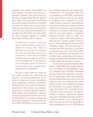 50
Ministério da Saúde II Caderno de Educação Popular em Saúde
educativas em escolas, universidades, no
meio popular. O texto Conscientização e
Educação a primeira vista parece muito di-
fícil de ser compreendido. De fato fácil, ele
não é.Trata-se da expressão de um filósofo,
de um jeito próprio de refletir em Filosofia
que parte de autores com os quais, muitas
vezes,nós,educadores,não somos familiari-
zados. Por isso, se quisermos aprender com
as reflexões do Prof. Fiori temos de estudar
seu texto seriamente. Quanto ao estudar,
Paulo Freire (1979, p. 10) nos orienta:
A atitude crítica no estudo é a mesma que
deve ser tomada diante do mundo, da re-
alidade, da existência. Uma atitude de
adentramento com a qual se vá alcançan-
do a razão de ser dos fatos cada vez mais
lucidamente.[. . .] Um texto estará melhor
estudado quanto,na medida em que dele se
tenha visão global,a ele se volte,delimitan-
do suas dimensões parciais. O retorno ao
livro (no presente caso, ao artigo) aclara a
significação de sua globalidade.
De fato, a cada estudo do artigo em
tela, sempre pautado por experiências de
aprender e de ensinar, próprias de nossas
tarefas de professoras, vamos descobrindo
novos significados, diferentes orientações.
O referido texto é um manancial para quem
é persistente e dele se acerca com curiosida-
de, paciência, vontade de aprender, de iden-
tificar sempre novos significados. Antes de
mais nada, é importante lembrar que o arti-
go do Prof. Fiori foi gerado no âmago dos
movimentos populares que buscavam, nos
anos 1960, 1970 libertar a América Latina
das estruturas opressivas que vinham per-
sistentemente se construindo desde que
os europeus, no século XVI, invadiram as
terras onde viviam, no seio de suas culturas
e sociedades, povos originários do conti-
nente. Usando a opressão, a desqualificação
como instrumentos para se impor aos povos
originários, aos africanos que escravizavam,
buscaram, os invasores, e ainda hoje segui-
dores de seus pensamentos e propósitos
buscam, converter a tudo e a todos num
constructo europeu. Em outras palavras, a
ideia de que o mundo europeu conteria o
que de mais perfeitamente humano existe,
imperava e impera. Por isso, todos que es-
tivessem fora dele, deveriam se converter o
mais próximo possível a seus ideais e ideias,
para serem admitidos e reconhecidos entre
as elites, hoje, constituídas, pelos descen-
dentes ou representantes daqueles invasores
e colonizadores de territórios e mentes.
É assim que as autodenominadas elites,
desde o século XVI, vêm criando mecanis-
mos de exclusão, de desigualdades sociais
no continente que decidiram denominar
América Latina. Os oprimidos, nesse qua-
dro de organização social, têm manifesta-
do descontentamento, por meio de atos de
resistência que nunca deixaram de ocorrer
desde a invasão e a consolidação de projetos
de colonização. Aos grupos populares, ao
longo dos séculos, têm se juntado intelec-
tuais que buscam um pensar e um agir vin-
culados às origens e experiências próprias
dos povos e sociedades que hoje constituem
a América Latina. É nesse quadro, que, a
partir do ponto de vista dos oprimidos, se
inicia notadamente nos anos 1960 reflexão
 