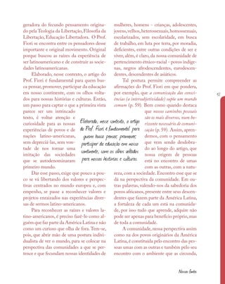 51
Nossas fontes
geradora do fecundo pensamento origina-
do pela Teologia da Libertação, Filosofia da
Libertação, Educação Libertadora. O Prof.
Fiori se encontra entre os pensadores desse
importante e original movimento. Original
porque buscou as raízes da experiência de
ser latinoamericano e de construir as socie-
dades latinoamericanas.
Elaborado, nesse contexto, o artigo do
Prof. Fiori é fundamental para quem bus-
ca pensar, promover, participar da educação
em nosso continente, com os olhos volta-
dos para nossas histórias e culturas. Então,
um passo para captar o que a primeira vista
parece ser um intrincado
texto, é voltar atenção e
curiosidade para as nossas
experiências de povos e de
nações latino-americanas,
sem depreciá-las, sem von-
tade de nos tornar uma
imitação das sociedades
que se autodenominaram
primeiro mundo.
Dar esse passo, exige que pouco a pou-
co se vá libertando dos valores e perspec-
tivas centrados no mundo europeu e, com
empenho, se passe a reconhecer valores e
projetos enraizados nas experiências diver-
sas de sermos latino-americanos.
Para reconhecer as raízes e valores la-
tino-americanos, é preciso fazê-lo como al-
guém que faz parte da América Latina e não
como um curioso que olha de fora. Tem-se,
pois, que abrir mão de uma postura indivi-
dualista de ver o mundo, para se colocar na
perspectiva das comunidades a que se per-
tence e que fecundam nossas identidades de
mulheres, homens - crianças, adolescentes,
jovens,velhos,heterossexuais,homossexuais,
escolarizados, sem escolaridade, em busca
de trabalho, em luta por terra, por moradia,
deficientes, entre outras condições de ser e
viver, além, é claro, da nossa comunidade de
pertencimento étnico–racial - povos indíge-
nas, negros afrodescendentes, eurodescen-
dentes, descendentes de asiáticos.
Tal postura permite compreender as
afirmações do Prof. Fiori em que pondera,
por exemplo, que a comunicação das consci-
ências (a intersubjetividade) supõe um mundo
comum (p. 59). Bem como quando destaca
que nossos caminhos pessoais
são os mais diversos, num ho-
rizonte necessário de comuni-
cação (p. 59). Assim, apren-
demos, com o pensamento
que vem sendo desdobra-
do ao longo do artigo, que
nossa origem de pessoas
está no encontro de umas
com as outras, com a natu-
reza, com a sociedade. Encontro esse que se
dá na perspectiva da comunidade. Em ou-
tras palavras, valendo-nos da sabedoria dos
povos africanos,presente entre seus descen-
dentes que fazem parte da América Latina,
a fortaleza de cada um está na comunida-
de, por isso tudo que aprende, adquire não
pode ser apenas para benefício próprio, mas
de toda a comunidade.
A comunidade, nessa perspectiva assim
como na dos povos originários da América
Latina, é constituída pelo encontro das pes-
soas umas com as outras e também pelo seu
encontro com o ambiente que as circunda,
Elaborado, nesse contexto, o artigo
do Prof. Fiori é fundamental para
quem busca pensar, promover,
participar da educação em nosso
continente, com os olhos voltados
para nossas histórias e culturas.
 