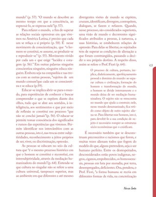 53
Nossas fontes
mundo” (p. 57). “O mundo se descobre ao
mesmo tempo em que a consciência, ao
expressá-lo, se expressa nele”(p. 57).
Para refazer o mundo, a fim de superar
as relações sociais opressivas em que vive-
mos na América Latina, é preciso que cada
um se refaça a si próprio (p. 58). É nesse
movimento de conscientização, que “o ho-
mem se constitui, se assume, ao produzir-se
e reproduzir-se” (p. 55). Movimento vivido
por cada um e que exige “lucidez e cora-
gem (p. 56).” Em outras palavras ninguém
conscientiza ninguém, ninguém educa nin-
guém.Embora seja na companhia e nas tro-
cas com as outras pessoas, “sujeitos de um
mundo comum”que cada um se conscienti-
za e se educa (p.59).
Educar-se implica abrir-se para o mun-
do, para experiências de conhecer e buscar
compreender o que se expõem diante dos
olhos, tudo que se abre aos sentidos, à in-
teligência, aos sentimentos e que por meio
de reflexão se constitui em processo “que
não se conclui jamais”(p. 56). O educar-se
permite tomar consciência dos significados
e rumos das experiências que vivemos. Per-
mite identificar nos intercâmbios com as
outras pessoas,isto é,nas trocas entre subje-
tividades, reconhecimento a jeitos próprios
de ser, viver, ou discriminação, opressão.
As pessoas se educam no seio da cul-
tura que “é o mesmo processo histórico em
que o homem se constitui e reconstiui, em
intersubjetividade, através da mediação hu-
manizadora do mundo”(p. 64). Entenda-se
que cultura no singular não se refere a uma
cultura universal, tampouco superior, mas
ao ambiente em que diferentes e até mesmo
divergentes visões de mundo se expõem,
cruzam,identificam,divergem,contrapõem,
dialogam, se fazem e refazem. Quando,
nesse processo, são considerados superiores,
uma visão de mundo e decorrentes signi-
ficados atribuídos a pessoas, à natureza, a
suas histórias, se estabelecem relações de
opressão. Para delas se libertar, os sujeitados
tem de superar as condições de alienação a
que foram constrangidos, passando a deci-
dir o seu próprio destino. A respeito disso,
assim se refere o Prof. Fiori (p. 64):
O processo de cultura, portanto, im-
plica, dialeticamente, aperfeiçoamento
pessoal e domínio do mundo: ao sepa-
rar cultura e civilização, formação do
homem e transformação do mundo,
o homem se divide internamente e o
mundo deixa de ser mediação huma-
nizadora. O sujeito não se reencontra
no mundo que ajuda a construir; nele,
nesse mundo desumanizado, fica reti-
do como objeto de outro sujeito: alie-
na-se. Para libertar esse homem, isto é,
para devolvê-lo a sua condição de su-
jeito é necessário romper as estruturas
sócio-econôminas que o coisificam.
É necessário também que se descons-
truam preconceitos e racismos que ferem, e
muitas vezes alienam todos que fogem do
modelo do que,alguns pretendem,seja o ser
humano perfeito. Entre os desrespeitados,
desconsiderados estão povos indígenas, ne-
gros,ciganos,empobrecidos,os homossexu-
ais, pessoas em luta por moradia, por terra,
desempregados,deficientes.Ora,pondera,o
Prof. Fiori, “a forma humana se recria em
diferentes formas de vida, na concretização
 